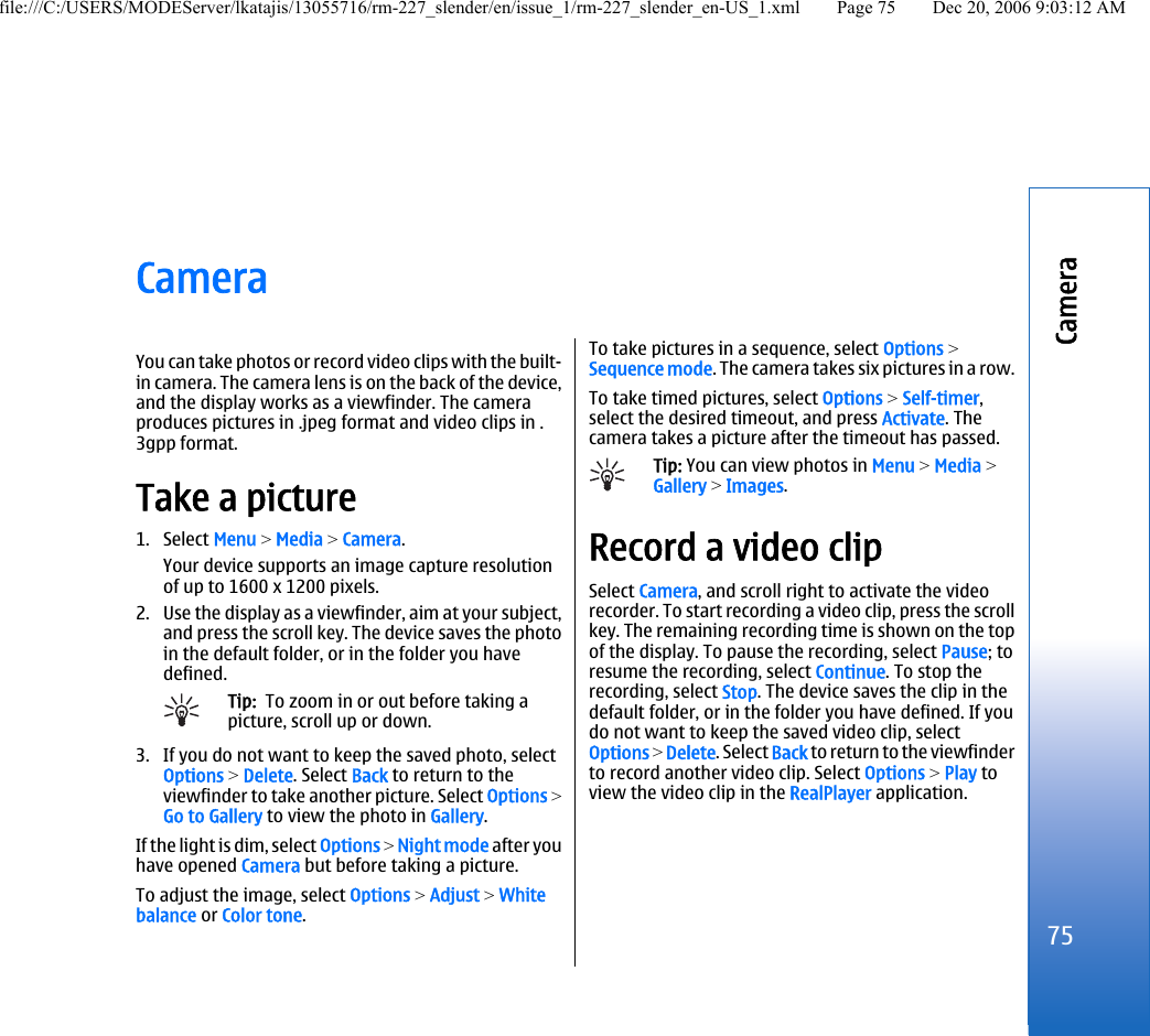 CameraYou can take photos or record video clips with the built-in camera. The camera lens is on the back of the device,and the display works as a viewfinder. The cameraproduces pictures in .jpeg format and video clips in .3gpp format.Take a picture1. Select Menu &gt; Media &gt; Camera.Your device supports an image capture resolutionof up to 1600 x 1200 pixels.2. Use the display as a viewfinder, aim at your subject,and press the scroll key. The device saves the photoin the default folder, or in the folder you havedefined.Tip:  To zoom in or out before taking apicture, scroll up or down.3. If you do not want to keep the saved photo, selectOptions &gt; Delete. Select Back to return to theviewfinder to take another picture. Select Options &gt;Go to Gallery to view the photo in Gallery.If the light is dim, select Options &gt; Night mode after youhave opened Camera but before taking a picture.To adjust the image, select Options &gt; Adjust &gt; Whitebalance or Color tone.To take pictures in a sequence, select Options &gt;Sequence mode. The camera takes six pictures in a row.To take timed pictures, select Options &gt; Self-timer,select the desired timeout, and press Activate. Thecamera takes a picture after the timeout has passed.Tip: You can view photos in Menu &gt; Media &gt;Gallery &gt; Images.Record a video clipSelect Camera, and scroll right to activate the videorecorder. To start recording a video clip, press the scrollkey. The remaining recording time is shown on the topof the display. To pause the recording, select Pause; toresume the recording, select Continue. To stop therecording, select Stop. The device saves the clip in thedefault folder, or in the folder you have defined. If youdo not want to keep the saved video clip, selectOptions &gt; Delete. Select Back to return to the viewfinderto record another video clip. Select Options &gt; Play toview the video clip in the RealPlayer application.75Camerafile:///C:/USERS/MODEServer/lkatajis/13055716/rm-227_slender/en/issue_1/rm-227_slender_en-US_1.xml Page 75 Dec 20, 2006 9:03:12 AM