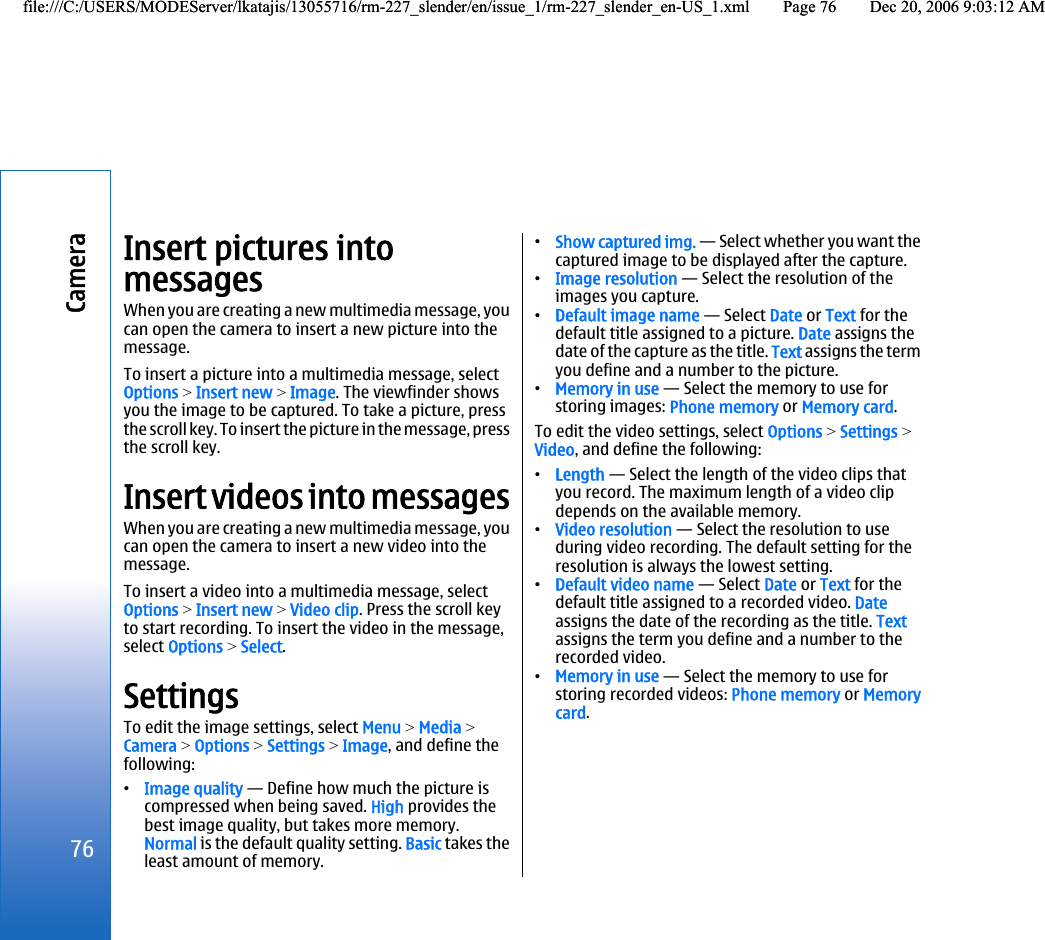 Insert pictures intomessagesWhen you are creating a new multimedia message, youcan open the camera to insert a new picture into themessage.To insert a picture into a multimedia message, selectOptions &gt; Insert new &gt; Image. The viewfinder showsyou the image to be captured. To take a picture, pressthe scroll key. To insert the picture in the message, pressthe scroll key.Insert videos into messagesWhen you are creating a new multimedia message, youcan open the camera to insert a new video into themessage.To insert a video into a multimedia message, selectOptions &gt; Insert new &gt; Video clip. Press the scroll keyto start recording. To insert the video in the message,select Options &gt; Select.SettingsTo edit the image settings, select Menu &gt; Media &gt;Camera &gt; Options &gt; Settings &gt; Image, and define thefollowing:•Image quality — Define how much the picture iscompressed when being saved. High provides thebest image quality, but takes more memory.Normal is the default quality setting. Basic takes theleast amount of memory.•Show captured img. — Select whether you want thecaptured image to be displayed after the capture.•Image resolution — Select the resolution of theimages you capture.•Default image name — Select Date or Text for thedefault title assigned to a picture. Date assigns thedate of the capture as the title. Text assigns the termyou define and a number to the picture.•Memory in use — Select the memory to use forstoring images: Phone memory or Memory card.To edit the video settings, select Options &gt; Settings &gt;Video, and define the following:•Length — Select the length of the video clips thatyou record. The maximum length of a video clipdepends on the available memory.•Video resolution — Select the resolution to useduring video recording. The default setting for theresolution is always the lowest setting.•Default video name — Select Date or Text for thedefault title assigned to a recorded video. Dateassigns the date of the recording as the title. Textassigns the term you define and a number to therecorded video.•Memory in use — Select the memory to use forstoring recorded videos: Phone memory or Memorycard.76Camerafile:///C:/USERS/MODEServer/lkatajis/13055716/rm-227_slender/en/issue_1/rm-227_slender_en-US_1.xml Page 76 Dec 20, 2006 9:03:12 AMfile:///C:/USERS/MODEServer/lkatajis/13055716/rm-227_slender/en/issue_1/rm-227_slender_en-US_1.xml Page 76 Dec 20, 2006 9:03:12 AM