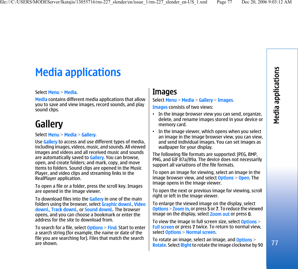 Media applicationsSelect Menu &gt; Media.Media contains different media applications that allowyou to save and view images, record sounds, and playsound clips.GallerySelect Menu &gt; Media &gt; Gallery.Use Gallery to access and use different types of media,including images, videos, music, and sounds. All viewedimages and videos and all received music and soundsare automatically saved to Gallery. You can browse,open, and create folders; and mark, copy, and moveitems to folders. Sound clips are opened in the MusicPlayer, and video clips and streaming links in theRealPlayer application.To open a file or a folder, press the scroll key. Imagesare opened in the image viewer.To download files into the Gallery in one of the mainfolders using the browser, select Graphic downl., Videodownl., Track downl., or Sound downl.. The browseropens, and you can choose a bookmark or enter theaddress for the site to download from.To search for a file, select Options &gt; Find. Start to entera search string (for example, the name or date of thefile you are searching for). Files that match the searchare shown.ImagesSelect Menu &gt; Media &gt; Gallery &gt; Images.Images consists of two views:•In the image browser view you can send, organize,delete, and rename images stored in your device ormemory card.•In the image viewer, which opens when you selectan image in the image browser view, you can view,and send individual images. You can set images aswallpaper for your display.The following file formats are supported: JPEG, BMP,PNG, and GIF 87a/89a. The device does not necessarilysupport all variations of the file formats.To open an image for viewing, select an image in theimage browser view, and select Options &gt; Open. Theimage opens in the image viewer.To open the next or previous image for viewing, scrollright or left in the image viewer.To enlarge the viewed image on the display, selectOptions &gt; Zoom in, or press 5 or 7. To reduce the viewedimage on the display, select Zoom out or press 0.To view the image in full screen size, select Options &gt;Full screen or press 7 twice. To return to normal view,select Options &gt; Normal screen.To rotate an image, select an image, and Options &gt;Rotate. Select Right to rotate the image clockwise by 9077Media applicationsfile:///C:/USERS/MODEServer/lkatajis/13055716/rm-227_slender/en/issue_1/rm-227_slender_en-US_1.xml Page 77 Dec 20, 2006 9:03:12 AM