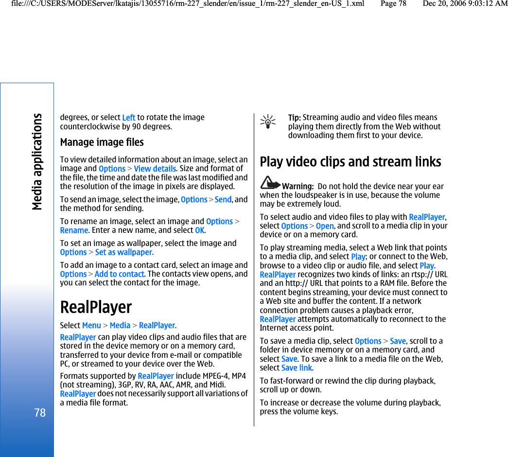 degrees, or select Left to rotate the imagecounterclockwise by 90 degrees.Manage image filesTo view detailed information about an image, select animage and Options &gt; View details. Size and format ofthe file, the time and date the file was last modified andthe resolution of the image in pixels are displayed.To send an image, select the image, Options &gt; Send, andthe method for sending.To rename an image, select an image and Options &gt;Rename. Enter a new name, and select OK.To set an image as wallpaper, select the image andOptions &gt; Set as wallpaper.To add an image to a contact card, select an image andOptions &gt; Add to contact. The contacts view opens, andyou can select the contact for the image.RealPlayerSelect Menu &gt; Media &gt; RealPlayer.RealPlayer can play video clips and audio files that arestored in the device memory or on a memory card,transferred to your device from e-mail or compatiblePC, or streamed to your device over the Web.Formats supported by RealPlayer include MPEG-4, MP4(not streaming), 3GP, RV, RA, AAC, AMR, and Midi.RealPlayer does not necessarily support all variations ofa media file format.Tip: Streaming audio and video files meansplaying them directly from the Web withoutdownloading them first to your device.Play video clips and stream linksWarning:  Do not hold the device near your earwhen the loudspeaker is in use, because the volumemay be extremely loud.To select audio and video files to play with RealPlayer,select Options &gt; Open, and scroll to a media clip in yourdevice or on a memory card.To play streaming media, select a Web link that pointsto a media clip, and select Play; or connect to the Web,browse to a video clip or audio file, and select Play.RealPlayer recognizes two kinds of links: an rtsp:// URLand an http:// URL that points to a RAM file. Before thecontent begins streaming, your device must connect toa Web site and buffer the content. If a networkconnection problem causes a playback error,RealPlayer attempts automatically to reconnect to theInternet access point.To save a media clip, select Options &gt; Save, scroll to afolder in device memory or on a memory card, andselect Save. To save a link to a media file on the Web,select Save link.To fast-forward or rewind the clip during playback,scroll up or down.To increase or decrease the volume during playback,press the volume keys.78Media applicationsfile:///C:/USERS/MODEServer/lkatajis/13055716/rm-227_slender/en/issue_1/rm-227_slender_en-US_1.xml Page 78 Dec 20, 2006 9:03:12 AMfile:///C:/USERS/MODEServer/lkatajis/13055716/rm-227_slender/en/issue_1/rm-227_slender_en-US_1.xml Page 78 Dec 20, 2006 9:03:12 AM