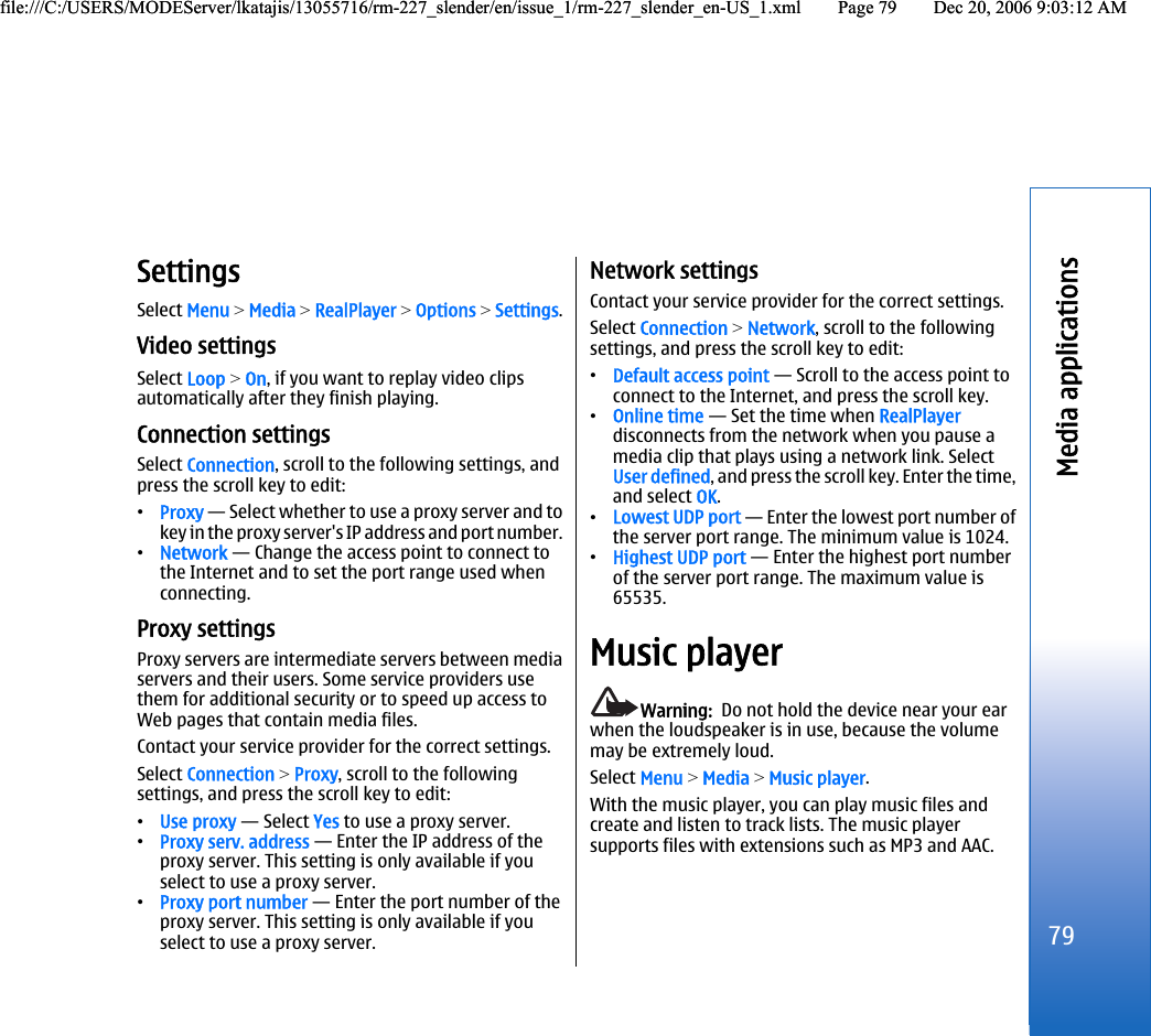 SettingsSelect Menu &gt; Media &gt; RealPlayer &gt; Options &gt; Settings.Video settingsSelect Loop &gt; On, if you want to replay video clipsautomatically after they finish playing.Connection settingsSelect Connection, scroll to the following settings, andpress the scroll key to edit:•Proxy — Select whether to use a proxy server and tokey in the proxy server&apos;s IP address and port number.•Network — Change the access point to connect tothe Internet and to set the port range used whenconnecting.Proxy settingsProxy servers are intermediate servers between mediaservers and their users. Some service providers usethem for additional security or to speed up access toWeb pages that contain media files.Contact your service provider for the correct settings.Select Connection &gt; Proxy, scroll to the followingsettings, and press the scroll key to edit:•Use proxy — Select Yes to use a proxy server.•Proxy serv. address — Enter the IP address of theproxy server. This setting is only available if youselect to use a proxy server.•Proxy port number — Enter the port number of theproxy server. This setting is only available if youselect to use a proxy server.Network settingsContact your service provider for the correct settings.Select Connection &gt; Network, scroll to the followingsettings, and press the scroll key to edit:•Default access point — Scroll to the access point toconnect to the Internet, and press the scroll key.•Online time — Set the time when RealPlayerdisconnects from the network when you pause amedia clip that plays using a network link. SelectUser defined, and press the scroll key. Enter the time,and select OK.•Lowest UDP port — Enter the lowest port number ofthe server port range. The minimum value is 1024.•Highest UDP port — Enter the highest port numberof the server port range. The maximum value is65535.Music playerWarning:  Do not hold the device near your earwhen the loudspeaker is in use, because the volumemay be extremely loud.Select Menu &gt; Media &gt; Music player.With the music player, you can play music files andcreate and listen to track lists. The music playersupports files with extensions such as MP3 and AAC.79Media applicationsfile:///C:/USERS/MODEServer/lkatajis/13055716/rm-227_slender/en/issue_1/rm-227_slender_en-US_1.xml Page 79 Dec 20, 2006 9:03:12 AMfile:///C:/USERS/MODEServer/lkatajis/13055716/rm-227_slender/en/issue_1/rm-227_slender_en-US_1.xml Page 79 Dec 20, 2006 9:03:12 AM