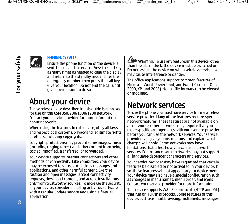 EMERGENCY CALLSEnsure the phone function of the device isswitched on and in service. Press the end keyas many times as needed to clear the displayand return to the standby mode. Enter theemergency number, then press the call key.Give your location. Do not end the call untilgiven permission to do so.About your deviceThe wireless device described in this guide is approvedfor use on the GSM 850/900/1800/1900 network.Contact your service provider for more informationabout networks.When using the features in this device, obey all lawsand respect local customs, privacy and legitimate rightsof others, including copyrights.Copyright protections may prevent some images, music(including ringing tones), and other content from beingcopied, modified, transferred, or forwarded.Your device supports internet connections and othermethods of connectivity. Like computers, your devicemay be exposed to viruses, malicious messages andapplications, and other harmful content. Exercisecaution and open messages, accept connectivityrequests, download content, and accept installationsonly from trustworthy sources. To increase the securityof your device, consider installing antivirus softwarewith a regular update service and using a firewallapplication.Warning:  To use any features in this device, otherthan the alarm clock, the device must be switched on.Do not switch the device on when wireless device usemay cause interference or danger.The office applications support common features ofMicrosoft Word, PowerPoint, and Excel (Microsoft Office2000, XP, and 2003). Not all file formats can be viewedor modified.Network servicesTo use the phone you must have service from a wirelessservice provider. Many of the features require specialnetwork features. These features are not available onall networks; other networks may require that youmake specific arrangements with your service providerbefore you can use the network services. Your serviceprovider can give you instructions and explain whatcharges will apply. Some networks may havelimitations that affect how you can use networkservices. For instance, some networks may not supportall language-dependent characters and services.Your service provider may have requested that certainfeatures be disabled or not activated in your device. Ifso, these features will not appear on your device menu.Your device may also have a special configuration suchas changes in menu names, menu order, and icons.Contact your service provider for more information.This device supports WAP 2.0 protocols (HTTP and SSL)that run on TCP/IP protocols. Some features of thisdevice, such as e-mail, browsing, multimedia messages,8For your safetyfile:///C:/USERS/MODEServer/lkatajis/13055716/rm-227_slender/en/issue_1/rm-227_slender_en-US_1.xml Page 8 Dec 20, 2006 9:03:12 AMfile:///C:/USERS/MODEServer/lkatajis/13055716/rm-227_slender/en/issue_1/rm-227_slender_en-US_1.xml Page 8 Dec 20, 2006 9:03:12 AM