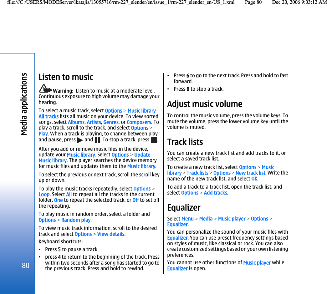 Listen to musicWarning:  Listen to music at a moderate level.Continuous exposure to high volume may damage yourhearing.To select a music track, select Options &gt; Music library.All tracks lists all music on your device. To view sortedsongs, select Albums, Artists, Genres, or Composers. Toplay a track, scroll to the track, and select Options &gt;Play. When a track is playing, to change between playand pause, press   and  . To stop a track, press  .After you add or remove music files in the device,update your Music library. Select Options &gt; UpdateMusic library. The player searches the device memoryfor music files and updates them to the Music library.To select the previous or next track, scroll the scroll keyup or down.To play the music tracks repeatedly, select Options &gt;Loop. Select All to repeat all the tracks in the currentfolder, One to repeat the selected track, or Off to set offthe repeating.To play music in random order, select a folder andOptions &gt; Random play.To view music track information, scroll to the desiredtrack and select Options &gt; View details.Keyboard shortcuts:•Press 5 to pause a track.•press 4 to return to the beginning of the track. Presswithin two seconds after a song has started to go tothe previous track. Press and hold to rewind.•Press 6 to go to the next track. Press and hold to fastforward.•Press 8 to stop a track.Adjust music volumeTo control the music volume, press the volume keys. Tomute the volume, press the lower volume key until thevolume is muted.Track listsYou can create a new track list and add tracks to it, orselect a saved track list.To create a new track list, select Options &gt; Musiclibrary &gt; Track lists &gt; Options &gt; New track list. Write thename of the new track list, and select OK.To add a track to a track list, open the track list, andselect Options &gt; Add tracks.EqualizerSelect Menu &gt; Media &gt; Music player &gt; Options &gt;Equalizer.You can personalize the sound of your music files withEqualizer. You can use preset frequency settings basedon styles of music, like classical or rock. You can alsocreate customized settings based on your own listeningpreferences.You cannot use other functions of Music player whileEqualizer is open.80Media applicationsfile:///C:/USERS/MODEServer/lkatajis/13055716/rm-227_slender/en/issue_1/rm-227_slender_en-US_1.xml Page 80 Dec 20, 2006 9:03:12 AMfile:///C:/USERS/MODEServer/lkatajis/13055716/rm-227_slender/en/issue_1/rm-227_slender_en-US_1.xml Page 80 Dec 20, 2006 9:03:12 AM