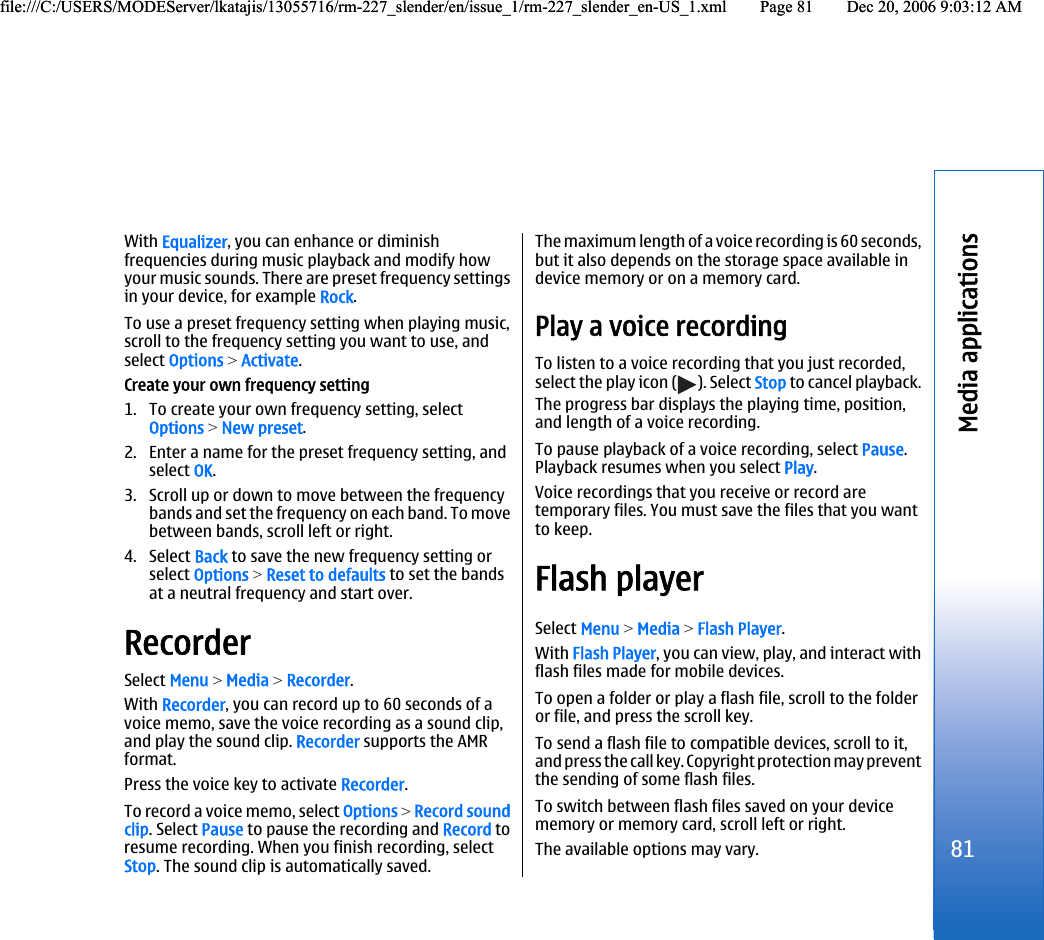 With Equalizer, you can enhance or diminishfrequencies during music playback and modify howyour music sounds. There are preset frequency settingsin your device, for example Rock.To use a preset frequency setting when playing music,scroll to the frequency setting you want to use, andselect Options &gt; Activate.Create your own frequency setting1. To create your own frequency setting, selectOptions &gt; New preset.2. Enter a name for the preset frequency setting, andselect OK.3. Scroll up or down to move between the frequencybands and set the frequency on each band. To movebetween bands, scroll left or right.4. Select Back to save the new frequency setting orselect Options &gt; Reset to defaults to set the bandsat a neutral frequency and start over.RecorderSelect Menu &gt; Media &gt; Recorder.With Recorder, you can record up to 60 seconds of avoice memo, save the voice recording as a sound clip,and play the sound clip. Recorder supports the AMRformat.Press the voice key to activate Recorder.To record a voice memo, select Options &gt; Record soundclip. Select Pause to pause the recording and Record toresume recording. When you finish recording, selectStop. The sound clip is automatically saved.The maximum length of a voice recording is 60 seconds,but it also depends on the storage space available indevice memory or on a memory card.Play a voice recordingTo listen to a voice recording that you just recorded,select the play icon ( ). Select Stop to cancel playback.The progress bar displays the playing time, position,and length of a voice recording.To pause playback of a voice recording, select Pause.Playback resumes when you select Play.Voice recordings that you receive or record aretemporary files. You must save the files that you wantto keep.Flash playerSelect Menu &gt; Media &gt; Flash Player.With Flash Player, you can view, play, and interact withflash files made for mobile devices.To open a folder or play a flash file, scroll to the folderor file, and press the scroll key.To send a flash file to compatible devices, scroll to it,and press the call key. Copyright protection may preventthe sending of some flash files.To switch between flash files saved on your devicememory or memory card, scroll left or right.The available options may vary.81Media applicationsfile:///C:/USERS/MODEServer/lkatajis/13055716/rm-227_slender/en/issue_1/rm-227_slender_en-US_1.xml Page 81 Dec 20, 2006 9:03:12 AMfile:///C:/USERS/MODEServer/lkatajis/13055716/rm-227_slender/en/issue_1/rm-227_slender_en-US_1.xml Page 81 Dec 20, 2006 9:03:12 AM