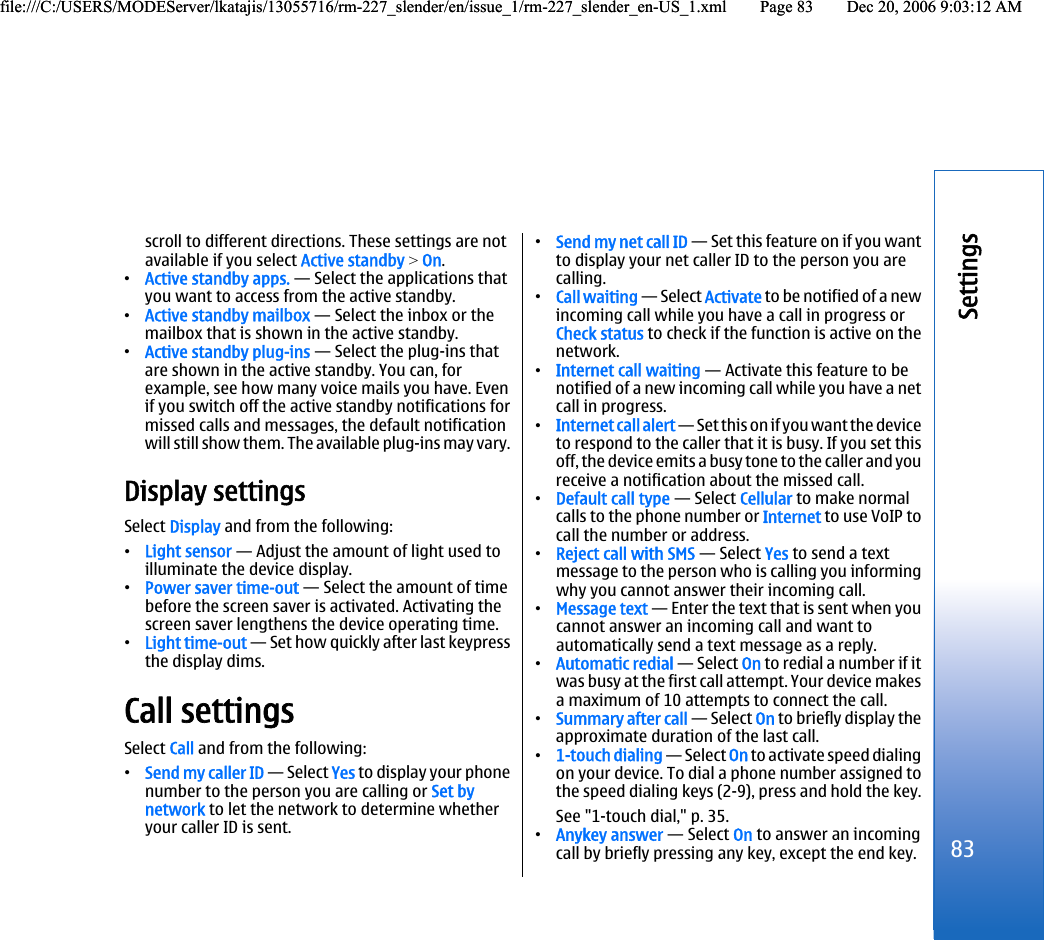 scroll to different directions. These settings are notavailable if you select Active standby &gt; On.•Active standby apps. — Select the applications thatyou want to access from the active standby.•Active standby mailbox — Select the inbox or themailbox that is shown in the active standby.•Active standby plug-ins — Select the plug-ins thatare shown in the active standby. You can, forexample, see how many voice mails you have. Evenif you switch off the active standby notifications formissed calls and messages, the default notificationwill still show them. The available plug-ins may vary.Display settingsSelect Display and from the following:•Light sensor — Adjust the amount of light used toilluminate the device display.•Power saver time-out — Select the amount of timebefore the screen saver is activated. Activating thescreen saver lengthens the device operating time.•Light time-out — Set how quickly after last keypressthe display dims.Call settingsSelect Call and from the following:•Send my caller ID — Select Yes to display your phonenumber to the person you are calling or Set bynetwork to let the network to determine whetheryour caller ID is sent.•Send my net call ID — Set this feature on if you wantto display your net caller ID to the person you arecalling.•Call waiting — Select Activate to be notified of a newincoming call while you have a call in progress orCheck status to check if the function is active on thenetwork.•Internet call waiting — Activate this feature to benotified of a new incoming call while you have a netcall in progress.•Internet call alert — Set this on if you want the deviceto respond to the caller that it is busy. If you set thisoff, the device emits a busy tone to the caller and youreceive a notification about the missed call.•Default call type — Select Cellular to make normalcalls to the phone number or Internet to use VoIP tocall the number or address.•Reject call with SMS — Select Yes to send a textmessage to the person who is calling you informingwhy you cannot answer their incoming call.•Message text — Enter the text that is sent when youcannot answer an incoming call and want toautomatically send a text message as a reply.•Automatic redial — Select On to redial a number if itwas busy at the first call attempt. Your device makesa maximum of 10 attempts to connect the call.•Summary after call — Select On to briefly display theapproximate duration of the last call.•1-touch dialing — Select On to activate speed dialingon your device. To dial a phone number assigned tothe speed dialing keys (2-9), press and hold the key.See &quot;1-touch dial,&quot; p. 35.•Anykey answer — Select On to answer an incomingcall by briefly pressing any key, except the end key.83Settingsfile:///C:/USERS/MODEServer/lkatajis/13055716/rm-227_slender/en/issue_1/rm-227_slender_en-US_1.xml Page 83 Dec 20, 2006 9:03:12 AMfile:///C:/USERS/MODEServer/lkatajis/13055716/rm-227_slender/en/issue_1/rm-227_slender_en-US_1.xml Page 83 Dec 20, 2006 9:03:12 AM