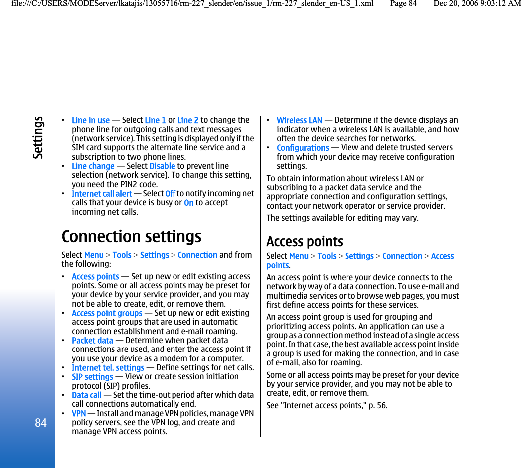 •Line in use — Select Line 1 or Line 2 to change thephone line for outgoing calls and text messages(network service). This setting is displayed only if theSIM card supports the alternate line service and asubscription to two phone lines.•Line change — Select Disable to prevent lineselection (network service). To change this setting,you need the PIN2 code.•Internet call alert — Select Off to notify incoming netcalls that your device is busy or On to acceptincoming net calls.Connection settingsSelect Menu &gt; Tools &gt; Settings &gt; Connection and fromthe following:•Access points — Set up new or edit existing accesspoints. Some or all access points may be preset foryour device by your service provider, and you maynot be able to create, edit, or remove them.•Access point groups — Set up new or edit existingaccess point groups that are used in automaticconnection establishment and e-mail roaming.•Packet data — Determine when packet dataconnections are used, and enter the access point ifyou use your device as a modem for a computer.•Internet tel. settings — Define settings for net calls.•SIP settings — View or create session initiationprotocol (SIP) profiles.•Data call — Set the time-out period after which datacall connections automatically end.•VPN — Install and manage VPN policies, manage VPNpolicy servers, see the VPN log, and create andmanage VPN access points.•Wireless LAN — Determine if the device displays anindicator when a wireless LAN is available, and howoften the device searches for networks.•Configurations — View and delete trusted serversfrom which your device may receive configurationsettings.To obtain information about wireless LAN orsubscribing to a packet data service and theappropriate connection and configuration settings,contact your network operator or service provider.The settings available for editing may vary.Access pointsSelect Menu &gt; Tools &gt; Settings &gt; Connection &gt; Accesspoints.An access point is where your device connects to thenetwork by way of a data connection. To use e-mail andmultimedia services or to browse web pages, you mustfirst define access points for these services.An access point group is used for grouping andprioritizing access points. An application can use agroup as a connection method instead of a single accesspoint. In that case, the best available access point insidea group is used for making the connection, and in caseof e-mail, also for roaming.Some or all access points may be preset for your deviceby your service provider, and you may not be able tocreate, edit, or remove them.See &quot;Internet access points,&quot; p. 56.84Settingsfile:///C:/USERS/MODEServer/lkatajis/13055716/rm-227_slender/en/issue_1/rm-227_slender_en-US_1.xml Page 84 Dec 20, 2006 9:03:12 AMfile:///C:/USERS/MODEServer/lkatajis/13055716/rm-227_slender/en/issue_1/rm-227_slender_en-US_1.xml Page 84 Dec 20, 2006 9:03:12 AM