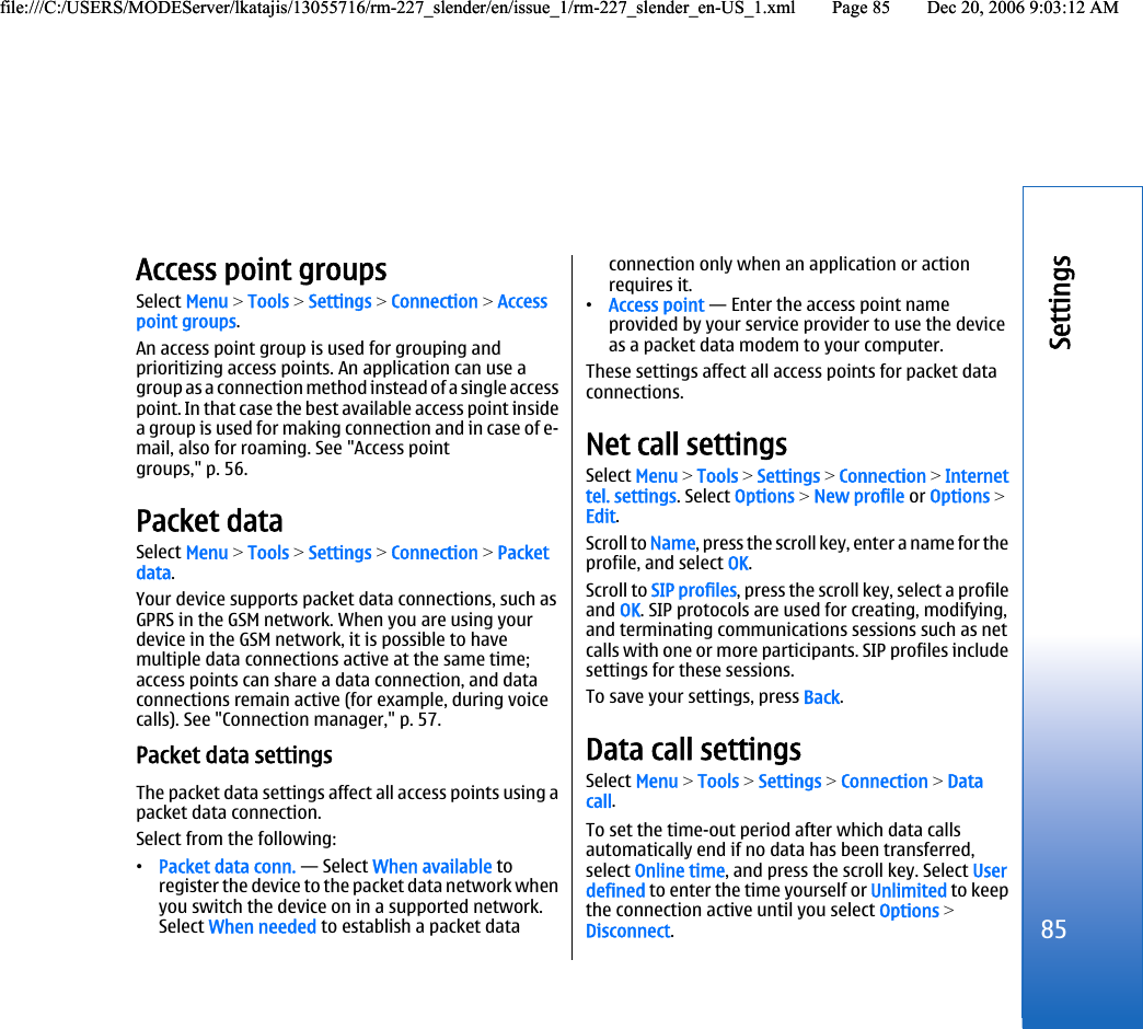 Access point groupsSelect Menu &gt; Tools &gt; Settings &gt; Connection &gt; Accesspoint groups.An access point group is used for grouping andprioritizing access points. An application can use agroup as a connection method instead of a single accesspoint. In that case the best available access point insidea group is used for making connection and in case of e-mail, also for roaming. See &quot;Access pointgroups,&quot; p. 56.Packet dataSelect Menu &gt; Tools &gt; Settings &gt; Connection &gt; Packetdata.Your device supports packet data connections, such asGPRS in the GSM network. When you are using yourdevice in the GSM network, it is possible to havemultiple data connections active at the same time;access points can share a data connection, and dataconnections remain active (for example, during voicecalls). See &quot;Connection manager,&quot; p. 57.Packet data settingsThe packet data settings affect all access points using apacket data connection.Select from the following:•Packet data conn. — Select When available toregister the device to the packet data network whenyou switch the device on in a supported network.Select When needed to establish a packet dataconnection only when an application or actionrequires it.•Access point — Enter the access point nameprovided by your service provider to use the deviceas a packet data modem to your computer.These settings affect all access points for packet dataconnections.Net call settingsSelect Menu &gt; Tools &gt; Settings &gt; Connection &gt; Internettel. settings. Select Options &gt; New profile or Options &gt;Edit.Scroll to Name, press the scroll key, enter a name for theprofile, and select OK.Scroll to SIP profiles, press the scroll key, select a profileand OK. SIP protocols are used for creating, modifying,and terminating communications sessions such as netcalls with one or more participants. SIP profiles includesettings for these sessions.To save your settings, press Back.Data call settingsSelect Menu &gt; Tools &gt; Settings &gt; Connection &gt; Datacall.To set the time-out period after which data callsautomatically end if no data has been transferred,select Online time, and press the scroll key. Select Userdefined to enter the time yourself or Unlimited to keepthe connection active until you select Options &gt;Disconnect.85Settingsfile:///C:/USERS/MODEServer/lkatajis/13055716/rm-227_slender/en/issue_1/rm-227_slender_en-US_1.xml Page 85 Dec 20, 2006 9:03:12 AMfile:///C:/USERS/MODEServer/lkatajis/13055716/rm-227_slender/en/issue_1/rm-227_slender_en-US_1.xml Page 85 Dec 20, 2006 9:03:12 AM