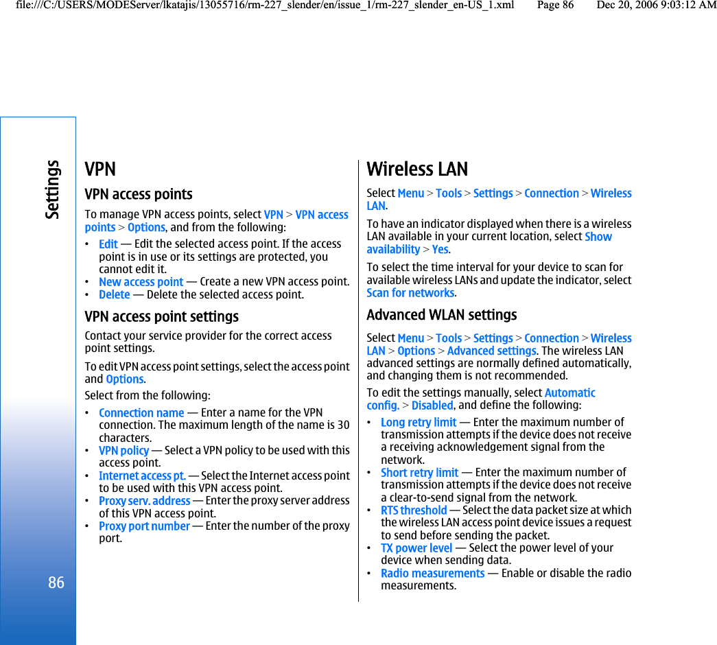 VPNVPN access pointsTo manage VPN access points, select VPN &gt; VPN accesspoints &gt; Options, and from the following:•Edit — Edit the selected access point. If the accesspoint is in use or its settings are protected, youcannot edit it.•New access point — Create a new VPN access point.•Delete — Delete the selected access point.VPN access point settingsContact your service provider for the correct accesspoint settings.To edit VPN access point settings, select the access pointand Options.Select from the following:•Connection name — Enter a name for the VPNconnection. The maximum length of the name is 30characters.•VPN policy — Select a VPN policy to be used with thisaccess point.•Internet access pt. — Select the Internet access pointto be used with this VPN access point.•Proxy serv. address — Enter the proxy server addressof this VPN access point.•Proxy port number — Enter the number of the proxyport.Wireless LANSelect Menu &gt; Tools &gt; Settings &gt; Connection &gt; WirelessLAN.To have an indicator displayed when there is a wirelessLAN available in your current location, select Showavailability &gt; Yes.To select the time interval for your device to scan foravailable wireless LANs and update the indicator, selectScan for networks.Advanced WLAN settingsSelect Menu &gt; Tools &gt; Settings &gt; Connection &gt; WirelessLAN &gt; Options &gt; Advanced settings. The wireless LANadvanced settings are normally defined automatically,and changing them is not recommended.To edit the settings manually, select Automaticconfig. &gt; Disabled, and define the following:•Long retry limit — Enter the maximum number oftransmission attempts if the device does not receivea receiving acknowledgement signal from thenetwork.•Short retry limit — Enter the maximum number oftransmission attempts if the device does not receivea clear-to-send signal from the network.•RTS threshold — Select the data packet size at whichthe wireless LAN access point device issues a requestto send before sending the packet.•TX power level — Select the power level of yourdevice when sending data.•Radio measurements — Enable or disable the radiomeasurements.86Settingsfile:///C:/USERS/MODEServer/lkatajis/13055716/rm-227_slender/en/issue_1/rm-227_slender_en-US_1.xml Page 86 Dec 20, 2006 9:03:12 AMfile:///C:/USERS/MODEServer/lkatajis/13055716/rm-227_slender/en/issue_1/rm-227_slender_en-US_1.xml Page 86 Dec 20, 2006 9:03:12 AM