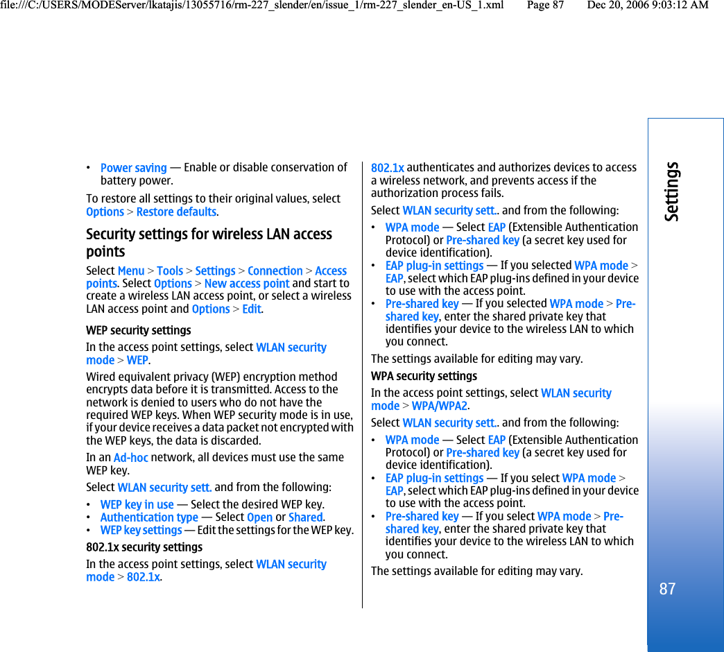 •Power saving — Enable or disable conservation ofbattery power.To restore all settings to their original values, selectOptions &gt; Restore defaults.Security settings for wireless LAN accesspointsSelect Menu &gt; Tools &gt; Settings &gt; Connection &gt; Accesspoints. Select Options &gt; New access point and start tocreate a wireless LAN access point, or select a wirelessLAN access point and Options &gt; Edit.WEP security settingsIn the access point settings, select WLAN securitymode &gt; WEP.Wired equivalent privacy (WEP) encryption methodencrypts data before it is transmitted. Access to thenetwork is denied to users who do not have therequired WEP keys. When WEP security mode is in use,if your device receives a data packet not encrypted withthe WEP keys, the data is discarded.In an Ad-hoc network, all devices must use the sameWEP key.Select WLAN security sett. and from the following:•WEP key in use — Select the desired WEP key.•Authentication type — Select Open or Shared.•WEP key settings — Edit the settings for the WEP key.802.1x security settingsIn the access point settings, select WLAN securitymode &gt; 802.1x.802.1x authenticates and authorizes devices to accessa wireless network, and prevents access if theauthorization process fails.Select WLAN security sett.. and from the following:•WPA mode — Select EAP (Extensible AuthenticationProtocol) or Pre-shared key (a secret key used fordevice identification).•EAP plug-in settings — If you selected WPA mode &gt;EAP, select which EAP plug-ins defined in your deviceto use with the access point.•Pre-shared key — If you selected WPA mode &gt; Pre-shared key, enter the shared private key thatidentifies your device to the wireless LAN to whichyou connect.The settings available for editing may vary.WPA security settingsIn the access point settings, select WLAN securitymode &gt; WPA/WPA2.Select WLAN security sett.. and from the following:•WPA mode — Select EAP (Extensible AuthenticationProtocol) or Pre-shared key (a secret key used fordevice identification).•EAP plug-in settings — If you select WPA mode &gt;EAP, select which EAP plug-ins defined in your deviceto use with the access point.•Pre-shared key — If you select WPA mode &gt; Pre-shared key, enter the shared private key thatidentifies your device to the wireless LAN to whichyou connect.The settings available for editing may vary.87Settingsfile:///C:/USERS/MODEServer/lkatajis/13055716/rm-227_slender/en/issue_1/rm-227_slender_en-US_1.xml Page 87 Dec 20, 2006 9:03:12 AMfile:///C:/USERS/MODEServer/lkatajis/13055716/rm-227_slender/en/issue_1/rm-227_slender_en-US_1.xml Page 87 Dec 20, 2006 9:03:12 AM