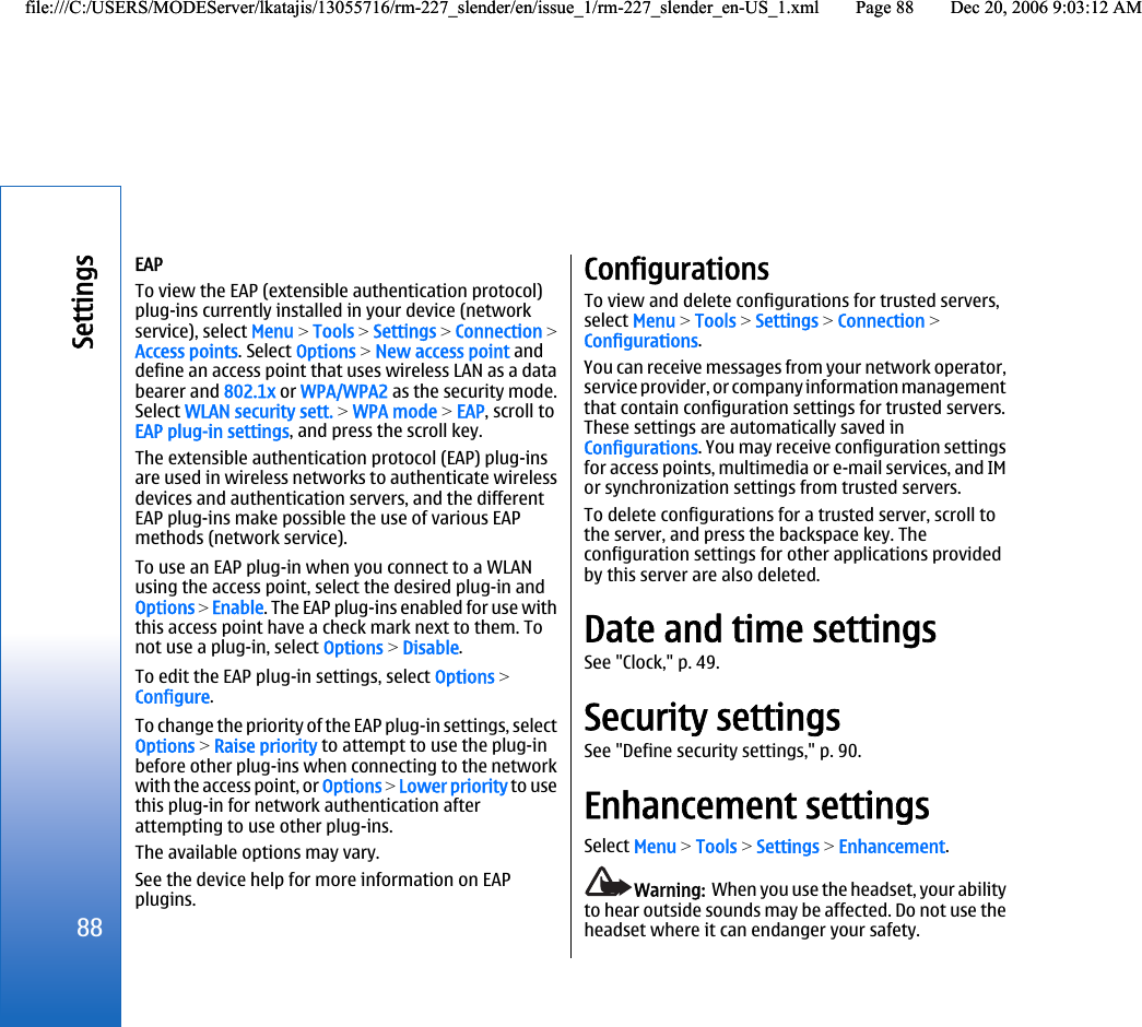 EAPTo view the EAP (extensible authentication protocol)plug-ins currently installed in your device (networkservice), select Menu &gt; Tools &gt; Settings &gt; Connection &gt;Access points. Select Options &gt; New access point anddefine an access point that uses wireless LAN as a databearer and 802.1x or WPA/WPA2 as the security mode.Select WLAN security sett. &gt; WPA mode &gt; EAP, scroll toEAP plug-in settings, and press the scroll key.The extensible authentication protocol (EAP) plug-insare used in wireless networks to authenticate wirelessdevices and authentication servers, and the differentEAP plug-ins make possible the use of various EAPmethods (network service).To use an EAP plug-in when you connect to a WLANusing the access point, select the desired plug-in andOptions &gt; Enable. The EAP plug-ins enabled for use withthis access point have a check mark next to them. Tonot use a plug-in, select Options &gt; Disable.To edit the EAP plug-in settings, select Options &gt;Configure.To change the priority of the EAP plug-in settings, selectOptions &gt; Raise priority to attempt to use the plug-inbefore other plug-ins when connecting to the networkwith the access point, or Options &gt; Lower priority to usethis plug-in for network authentication afterattempting to use other plug-ins.The available options may vary.See the device help for more information on EAPplugins.ConfigurationsTo view and delete configurations for trusted servers,select Menu &gt; Tools &gt; Settings &gt; Connection &gt;Configurations.You can receive messages from your network operator,service provider, or company information managementthat contain configuration settings for trusted servers.These settings are automatically saved inConfigurations. You may receive configuration settingsfor access points, multimedia or e-mail services, and IMor synchronization settings from trusted servers.To delete configurations for a trusted server, scroll tothe server, and press the backspace key. Theconfiguration settings for other applications providedby this server are also deleted.Date and time settingsSee &quot;Clock,&quot; p. 49.Security settingsSee &quot;Define security settings,&quot; p. 90.Enhancement settingsSelect Menu &gt; Tools &gt; Settings &gt; Enhancement.Warning:  When you use the headset, your abilityto hear outside sounds may be affected. Do not use theheadset where it can endanger your safety.88Settingsfile:///C:/USERS/MODEServer/lkatajis/13055716/rm-227_slender/en/issue_1/rm-227_slender_en-US_1.xml Page 88 Dec 20, 2006 9:03:12 AMfile:///C:/USERS/MODEServer/lkatajis/13055716/rm-227_slender/en/issue_1/rm-227_slender_en-US_1.xml Page 88 Dec 20, 2006 9:03:12 AM