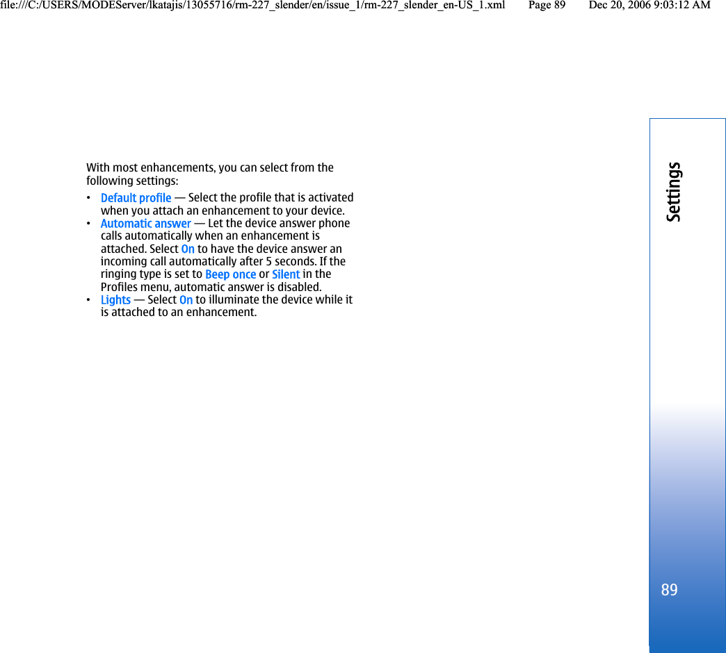 With most enhancements, you can select from thefollowing settings:•Default profile — Select the profile that is activatedwhen you attach an enhancement to your device.•Automatic answer — Let the device answer phonecalls automatically when an enhancement isattached. Select On to have the device answer anincoming call automatically after 5 seconds. If theringing type is set to Beep once or Silent in theProfiles menu, automatic answer is disabled.•Lights — Select On to illuminate the device while itis attached to an enhancement.89Settingsfile:///C:/USERS/MODEServer/lkatajis/13055716/rm-227_slender/en/issue_1/rm-227_slender_en-US_1.xml Page 89 Dec 20, 2006 9:03:12 AMfile:///C:/USERS/MODEServer/lkatajis/13055716/rm-227_slender/en/issue_1/rm-227_slender_en-US_1.xml Page 89 Dec 20, 2006 9:03:12 AM