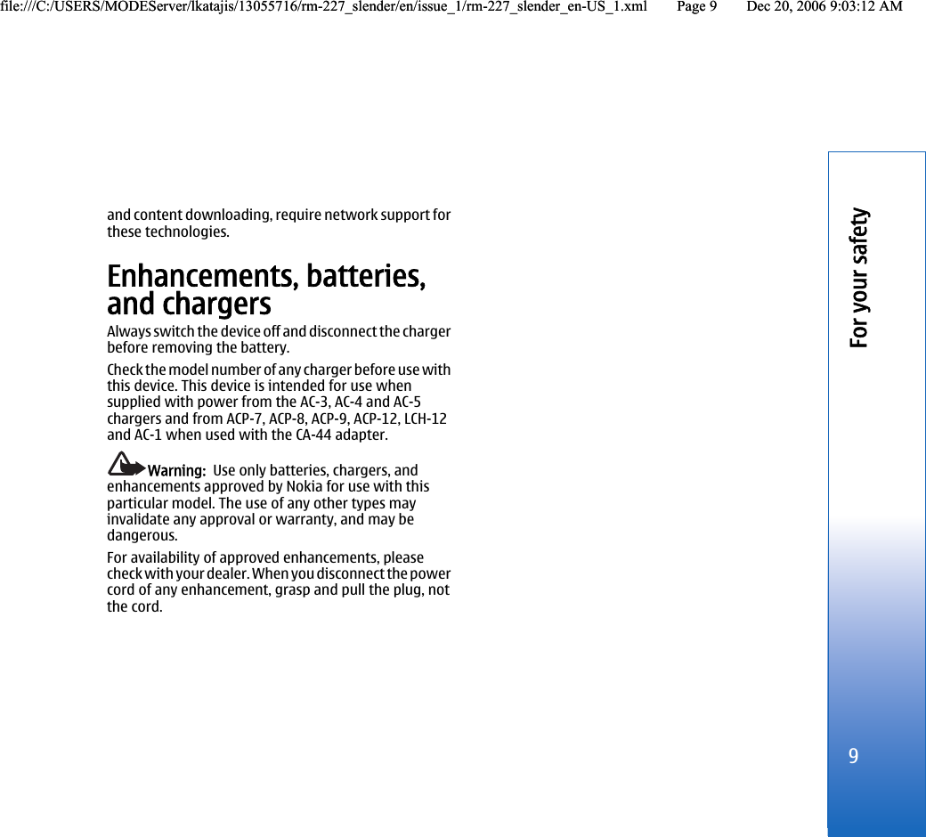 and content downloading, require network support forthese technologies.Enhancements, batteries,and chargersAlways switch the device off and disconnect the chargerbefore removing the battery.Check the model number of any charger before use withthis device. This device is intended for use whensupplied with power from the AC-3, AC-4 and AC-5chargers and from ACP-7, ACP-8, ACP-9, ACP-12, LCH-12and AC-1 when used with the CA-44 adapter.Warning:  Use only batteries, chargers, andenhancements approved by Nokia for use with thisparticular model. The use of any other types mayinvalidate any approval or warranty, and may bedangerous.For availability of approved enhancements, pleasecheck with your dealer. When you disconnect the powercord of any enhancement, grasp and pull the plug, notthe cord.9For your safetyfile:///C:/USERS/MODEServer/lkatajis/13055716/rm-227_slender/en/issue_1/rm-227_slender_en-US_1.xml Page 9 Dec 20, 2006 9:03:12 AMfile:///C:/USERS/MODEServer/lkatajis/13055716/rm-227_slender/en/issue_1/rm-227_slender_en-US_1.xml Page 9 Dec 20, 2006 9:03:12 AM