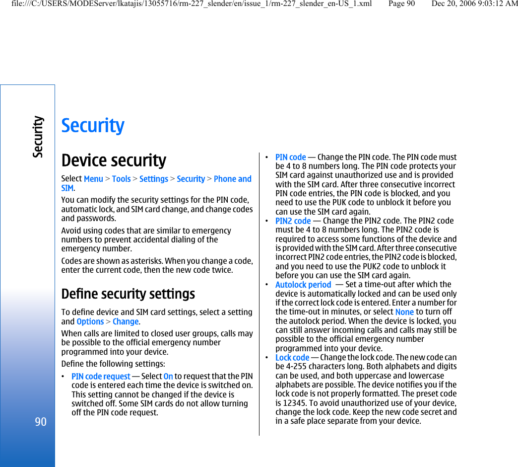 SecurityDevice securitySelect Menu &gt; Tools &gt; Settings &gt; Security &gt; Phone andSIM.You can modify the security settings for the PIN code,automatic lock, and SIM card change, and change codesand passwords.Avoid using codes that are similar to emergencynumbers to prevent accidental dialing of theemergency number.Codes are shown as asterisks. When you change a code,enter the current code, then the new code twice.Define security settingsTo define device and SIM card settings, select a settingand Options &gt; Change.When calls are limited to closed user groups, calls maybe possible to the official emergency numberprogrammed into your device.Define the following settings:•PIN code request — Select On to request that the PINcode is entered each time the device is switched on.This setting cannot be changed if the device isswitched off. Some SIM cards do not allow turningoff the PIN code request.•PIN code — Change the PIN code. The PIN code mustbe 4 to 8 numbers long. The PIN code protects yourSIM card against unauthorized use and is providedwith the SIM card. After three consecutive incorrectPIN code entries, the PIN code is blocked, and youneed to use the PUK code to unblock it before youcan use the SIM card again.•PIN2 code — Change the PIN2 code. The PIN2 codemust be 4 to 8 numbers long. The PIN2 code isrequired to access some functions of the device andis provided with the SIM card. After three consecutiveincorrect PIN2 code entries, the PIN2 code is blocked,and you need to use the PUK2 code to unblock itbefore you can use the SIM card again.•Autolock period  — Set a time-out after which thedevice is automatically locked and can be used onlyif the correct lock code is entered. Enter a number forthe time-out in minutes, or select None to turn offthe autolock period. When the device is locked, youcan still answer incoming calls and calls may still bepossible to the official emergency numberprogrammed into your device.•Lock code — Change the lock code. The new code canbe 4-255 characters long. Both alphabets and digitscan be used, and both uppercase and lowercasealphabets are possible. The device notifies you if thelock code is not properly formatted. The preset codeis 12345. To avoid unauthorized use of your device,change the lock code. Keep the new code secret andin a safe place separate from your device.90Securityfile:///C:/USERS/MODEServer/lkatajis/13055716/rm-227_slender/en/issue_1/rm-227_slender_en-US_1.xml Page 90 Dec 20, 2006 9:03:12 AM