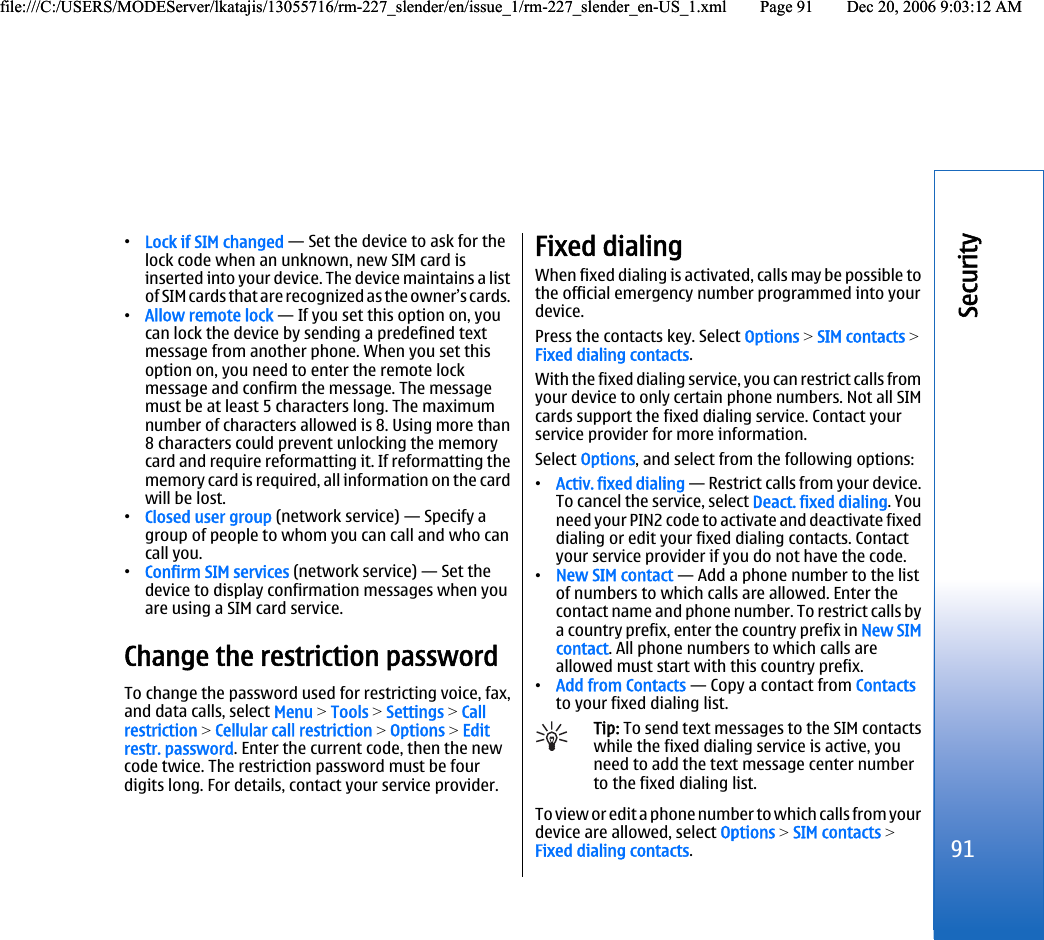 •Lock if SIM changed — Set the device to ask for thelock code when an unknown, new SIM card isinserted into your device. The device maintains a listof SIM cards that are recognized as the owner’s cards.•Allow remote lock — If you set this option on, youcan lock the device by sending a predefined textmessage from another phone. When you set thisoption on, you need to enter the remote lockmessage and confirm the message. The messagemust be at least 5 characters long. The maximumnumber of characters allowed is 8. Using more than8 characters could prevent unlocking the memorycard and require reformatting it. If reformatting thememory card is required, all information on the cardwill be lost.•Closed user group (network service) — Specify agroup of people to whom you can call and who cancall you.•Confirm SIM services (network service) — Set thedevice to display confirmation messages when youare using a SIM card service.Change the restriction passwordTo change the password used for restricting voice, fax,and data calls, select Menu &gt; Tools &gt; Settings &gt; Callrestriction &gt; Cellular call restriction &gt; Options &gt; Editrestr. password. Enter the current code, then the newcode twice. The restriction password must be fourdigits long. For details, contact your service provider.Fixed dialingWhen fixed dialing is activated, calls may be possible tothe official emergency number programmed into yourdevice.Press the contacts key. Select Options &gt; SIM contacts &gt;Fixed dialing contacts.With the fixed dialing service, you can restrict calls fromyour device to only certain phone numbers. Not all SIMcards support the fixed dialing service. Contact yourservice provider for more information.Select Options, and select from the following options:•Activ. fixed dialing — Restrict calls from your device.To cancel the service, select Deact. fixed dialing. Youneed your PIN2 code to activate and deactivate fixeddialing or edit your fixed dialing contacts. Contactyour service provider if you do not have the code.•New SIM contact — Add a phone number to the listof numbers to which calls are allowed. Enter thecontact name and phone number. To restrict calls bya country prefix, enter the country prefix in New SIMcontact. All phone numbers to which calls areallowed must start with this country prefix.•Add from Contacts — Copy a contact from Contactsto your fixed dialing list.Tip: To send text messages to the SIM contactswhile the fixed dialing service is active, youneed to add the text message center numberto the fixed dialing list.To view or edit a phone number to which calls from yourdevice are allowed, select Options &gt; SIM contacts &gt;Fixed dialing contacts.91Securityfile:///C:/USERS/MODEServer/lkatajis/13055716/rm-227_slender/en/issue_1/rm-227_slender_en-US_1.xml Page 91 Dec 20, 2006 9:03:12 AMfile:///C:/USERS/MODEServer/lkatajis/13055716/rm-227_slender/en/issue_1/rm-227_slender_en-US_1.xml Page 91 Dec 20, 2006 9:03:12 AM