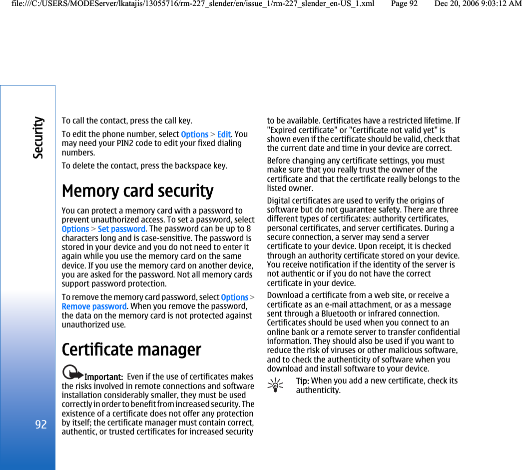 To call the contact, press the call key.To edit the phone number, select Options &gt; Edit. Youmay need your PIN2 code to edit your fixed dialingnumbers.To delete the contact, press the backspace key.Memory card securityYou can protect a memory card with a password toprevent unauthorized access. To set a password, selectOptions &gt; Set password. The password can be up to 8characters long and is case-sensitive. The password isstored in your device and you do not need to enter itagain while you use the memory card on the samedevice. If you use the memory card on another device,you are asked for the password. Not all memory cardssupport password protection.To remove the memory card password, select Options &gt;Remove password. When you remove the password,the data on the memory card is not protected againstunauthorized use.Certificate managerImportant:  Even if the use of certificates makesthe risks involved in remote connections and softwareinstallation considerably smaller, they must be usedcorrectly in order to benefit from increased security. Theexistence of a certificate does not offer any protectionby itself; the certificate manager must contain correct,authentic, or trusted certificates for increased securityto be available. Certificates have a restricted lifetime. If&quot;Expired certificate&quot; or &quot;Certificate not valid yet&quot; isshown even if the certificate should be valid, check thatthe current date and time in your device are correct.Before changing any certificate settings, you mustmake sure that you really trust the owner of thecertificate and that the certificate really belongs to thelisted owner.Digital certificates are used to verify the origins ofsoftware but do not guarantee safety. There are threedifferent types of certificates: authority certificates,personal certificates, and server certificates. During asecure connection, a server may send a servercertificate to your device. Upon receipt, it is checkedthrough an authority certificate stored on your device.You receive notification if the identity of the server isnot authentic or if you do not have the correctcertificate in your device.Download a certificate from a web site, or receive acertificate as an e-mail attachment, or as a messagesent through a Bluetooth or infrared connection.Certificates should be used when you connect to anonline bank or a remote server to transfer confidentialinformation. They should also be used if you want toreduce the risk of viruses or other malicious software,and to check the authenticity of software when youdownload and install software to your device.Tip: When you add a new certificate, check itsauthenticity.92Securityfile:///C:/USERS/MODEServer/lkatajis/13055716/rm-227_slender/en/issue_1/rm-227_slender_en-US_1.xml Page 92 Dec 20, 2006 9:03:12 AMfile:///C:/USERS/MODEServer/lkatajis/13055716/rm-227_slender/en/issue_1/rm-227_slender_en-US_1.xml Page 92 Dec 20, 2006 9:03:12 AM