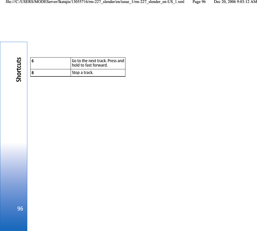 6Go to the next track. Press andhold to fast forward.8Stop a track.96Shortcutsfile:///C:/USERS/MODEServer/lkatajis/13055716/rm-227_slender/en/issue_1/rm-227_slender_en-US_1.xml Page 96 Dec 20, 2006 9:03:12 AMfile:///C:/USERS/MODEServer/lkatajis/13055716/rm-227_slender/en/issue_1/rm-227_slender_en-US_1.xml Page 96 Dec 20, 2006 9:03:12 AM