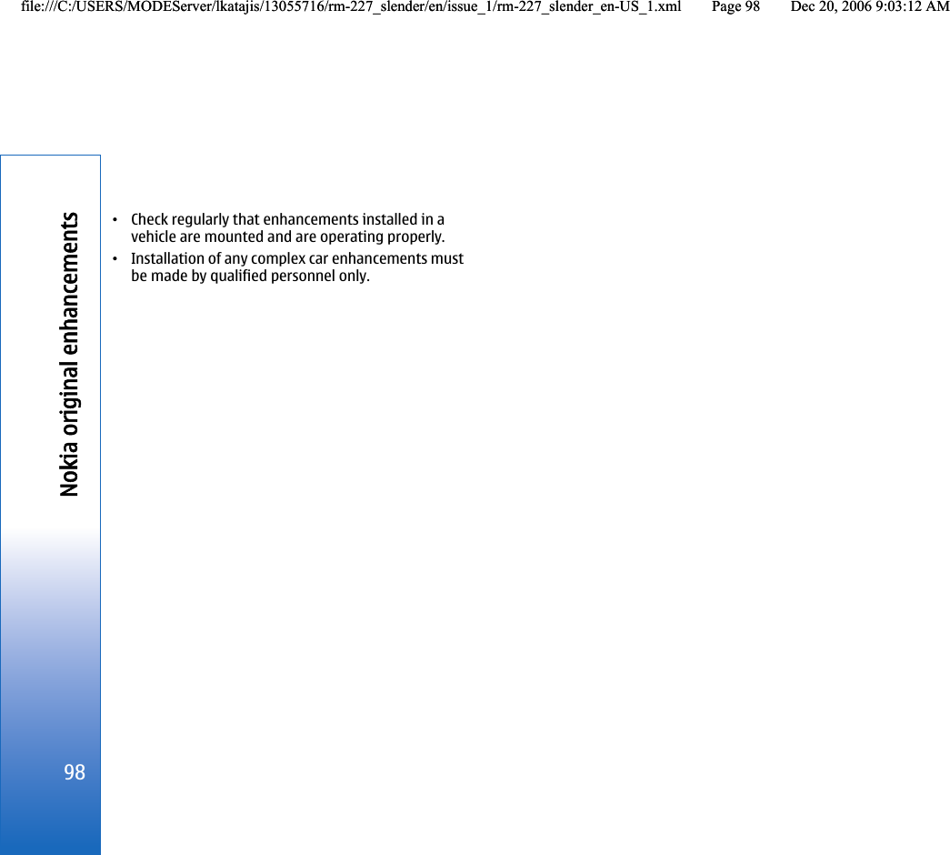 •Check regularly that enhancements installed in avehicle are mounted and are operating properly.•Installation of any complex car enhancements mustbe made by qualified personnel only.98Nokia original enhancementsfile:///C:/USERS/MODEServer/lkatajis/13055716/rm-227_slender/en/issue_1/rm-227_slender_en-US_1.xml Page 98 Dec 20, 2006 9:03:12 AMfile:///C:/USERS/MODEServer/lkatajis/13055716/rm-227_slender/en/issue_1/rm-227_slender_en-US_1.xml Page 98 Dec 20, 2006 9:03:12 AM