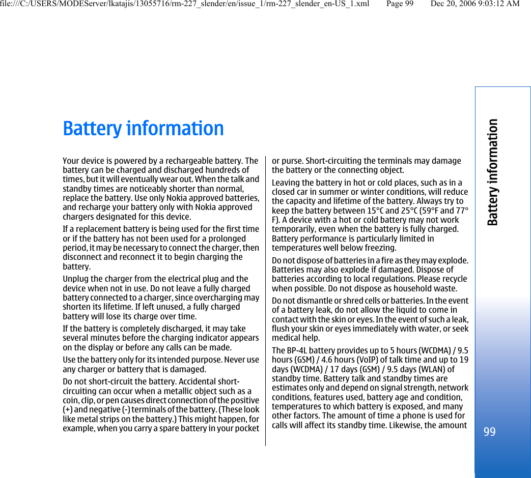 Battery informationYour device is powered by a rechargeable battery. Thebattery can be charged and discharged hundreds oftimes, but it will eventually wear out. When the talk andstandby times are noticeably shorter than normal,replace the battery. Use only Nokia approved batteries,and recharge your battery only with Nokia approvedchargers designated for this device.If a replacement battery is being used for the first timeor if the battery has not been used for a prolongedperiod, it may be necessary to connect the charger, thendisconnect and reconnect it to begin charging thebattery.Unplug the charger from the electrical plug and thedevice when not in use. Do not leave a fully chargedbattery connected to a charger, since overcharging mayshorten its lifetime. If left unused, a fully chargedbattery will lose its charge over time.If the battery is completely discharged, it may takeseveral minutes before the charging indicator appearson the display or before any calls can be made.Use the battery only for its intended purpose. Never useany charger or battery that is damaged.Do not short-circuit the battery. Accidental short-circuiting can occur when a metallic object such as acoin, clip, or pen causes direct connection of the positive(+) and negative (-) terminals of the battery. (These looklike metal strips on the battery.) This might happen, forexample, when you carry a spare battery in your pocketor purse. Short-circuiting the terminals may damagethe battery or the connecting object.Leaving the battery in hot or cold places, such as in aclosed car in summer or winter conditions, will reducethe capacity and lifetime of the battery. Always try tokeep the battery between 15°C and 25°C (59°F and 77°F). A device with a hot or cold battery may not worktemporarily, even when the battery is fully charged.Battery performance is particularly limited intemperatures well below freezing.Do not dispose of batteries in a fire as they may explode.Batteries may also explode if damaged. Dispose ofbatteries according to local regulations. Please recyclewhen possible. Do not dispose as household waste.Do not dismantle or shred cells or batteries. In the eventof a battery leak, do not allow the liquid to come incontact with the skin or eyes. In the event of such a leak,flush your skin or eyes immediately with water, or seekmedical help.The BP-4L battery provides up to 5 hours (WCDMA) / 9.5hours (GSM) / 4.6 hours (VoIP) of talk time and up to 19days (WCDMA) / 17 days (GSM) / 9.5 days (WLAN) ofstandby time. Battery talk and standby times areestimates only and depend on signal strength, networkconditions, features used, battery age and condition,temperatures to which battery is exposed, and manyother factors. The amount of time a phone is used forcalls will affect its standby time. Likewise, the amount99Battery informationfile:///C:/USERS/MODEServer/lkatajis/13055716/rm-227_slender/en/issue_1/rm-227_slender_en-US_1.xml Page 99 Dec 20, 2006 9:03:12 AM