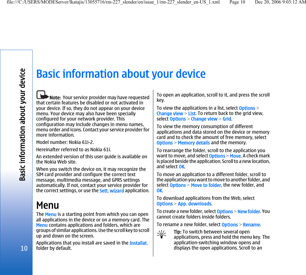 Basic information about your deviceNote:  Your service provider may have requestedthat certain features be disabled or not activated inyour device. If so, they do not appear on your devicemenu. Your device may also have been speciallyconfigured for your network provider. Thisconfiguration may include changes in menu names,menu order and icons. Contact your service provider formore information.Model number: Nokia 61i-2.Hereinafter referred to as Nokia 61i.An extended version of this user guide is available onthe Nokia Web site.When you switch the device on, it may recognize theSIM card provider and configure the correct textmessage, multimedia message, and GPRS settingsautomatically. If not, contact your service provider forthe correct settings, or use the Sett. wizard application.MenuThe Menu is a starting point from which you can openall applications in the device or on a memory card. TheMenu contains applications and folders, which aregroups of similar applications. Use the scroll key to scrollup and down on the screen.Applications that you install are saved in the Installat.folder by default.To open an application, scroll to it, and press the scrollkey.To view the applications in a list, select Options &gt;Change view &gt; List. To return back to the grid view,select Options &gt; Change view &gt; Grid.To view the memory consumption of differentapplications and data stored on the device or memorycard and to check the amount of free memory, selectOptions &gt; Memory details and the memory.To rearrange the folder, scroll to the application youwant to move, and select Options &gt; Move. A check markis placed beside the application. Scroll to a new location,and select OK.To move an application to a different folder, scroll tothe application you want to move to another folder, andselect Options &gt; Move to folder, the new folder, andOK.To download applications from the Web, selectOptions &gt; App. downloads.To create a new folder, select Options &gt; New folder. Youcannot create folders inside folders.To rename a new folder, select Options &gt; Rename.Tip: To switch between several openapplications, press and hold the menu key. Theapplication-switching window opens anddisplays the open applications. Scroll to an10Basic information about your devicefile:///C:/USERS/MODEServer/lkatajis/13055716/rm-227_slender/en/issue_1/rm-227_slender_en-US_1.xml Page 10 Dec 20, 2006 9:03:12 AM