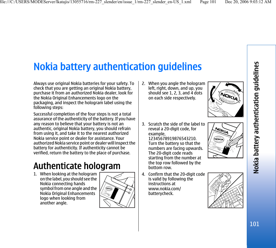 Nokia battery authentication guidelinesAlways use original Nokia batteries for your safety. Tocheck that you are getting an original Nokia battery,purchase it from an authorized Nokia dealer, look forthe Nokia Original Enhancements logo on thepackaging, and inspect the hologram label using thefollowing steps:Successful completion of the four steps is not a totalassurance of the authenticity of the battery. If you haveany reason to believe that your battery is not anauthentic, original Nokia battery, you should refrainfrom using it, and take it to the nearest authorizedNokia service point or dealer for assistance. Yourauthorized Nokia service point or dealer will inspect thebattery for authenticity. If authenticity cannot beverified, return the battery to the place of purchase.Authenticate hologram1. When looking at the hologramon the label, you should see theNokia connecting handssymbol from one angle and theNokia Original Enhancementslogo when looking fromanother angle.2. When you angle the hologramleft, right, down, and up, youshould see 1, 2, 3, and 4 dotson each side respectively.3. Scratch the side of the label toreveal a 20-digit code, forexample,12345678919876543210.Turn the battery so that thenumbers are facing upwards.The 20-digit code readsstarting from the number atthe top row followed by thebottom row.4. Confirm that the 20-digit codeis valid by following theinstructions atwww.nokia.com/batterycheck.101Nokia battery authentication guidelinesfile:///C:/USERS/MODEServer/lkatajis/13055716/rm-227_slender/en/issue_1/rm-227_slender_en-US_1.xml Page 101 Dec 20, 2006 9:03:12 AM
