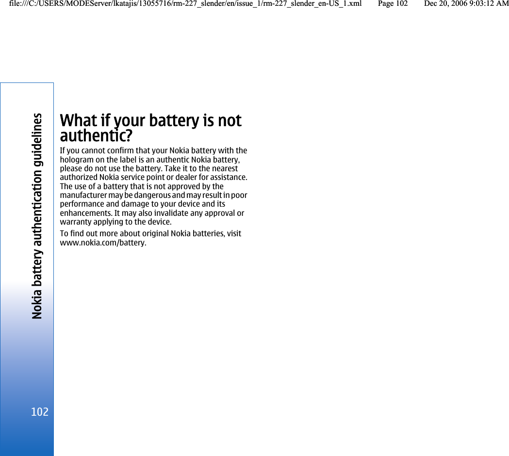 What if your battery is notauthentic?If you cannot confirm that your Nokia battery with thehologram on the label is an authentic Nokia battery,please do not use the battery. Take it to the nearestauthorized Nokia service point or dealer for assistance.The use of a battery that is not approved by themanufacturer may be dangerous and may result in poorperformance and damage to your device and itsenhancements. It may also invalidate any approval orwarranty applying to the device.To find out more about original Nokia batteries, visitwww.nokia.com/battery.102Nokia battery authentication guidelinesfile:///C:/USERS/MODEServer/lkatajis/13055716/rm-227_slender/en/issue_1/rm-227_slender_en-US_1.xml Page 102 Dec 20, 2006 9:03:12 AMfile:///C:/USERS/MODEServer/lkatajis/13055716/rm-227_slender/en/issue_1/rm-227_slender_en-US_1.xml Page 102 Dec 20, 2006 9:03:12 AM