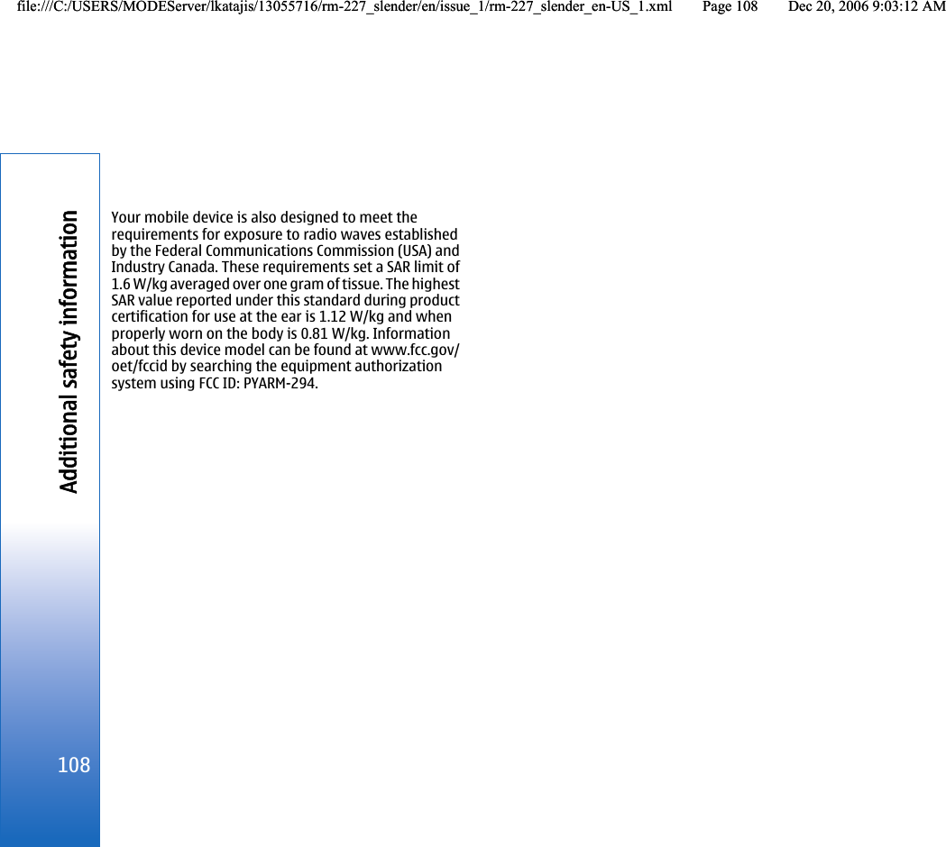 Your mobile device is also designed to meet therequirements for exposure to radio waves establishedby the Federal Communications Commission (USA) andIndustry Canada. These requirements set a SAR limit of1.6 W/kg averaged over one gram of tissue. The highestSAR value reported under this standard during productcertification for use at the ear is 1.12 W/kg and whenproperly worn on the body is 0.81 W/kg. Informationabout this device model can be found at www.fcc.gov/oet/fccid by searching the equipment authorizationsystem using FCC ID: PYARM-294.108Additional safety informationfile:///C:/USERS/MODEServer/lkatajis/13055716/rm-227_slender/en/issue_1/rm-227_slender_en-US_1.xml Page 108 Dec 20, 2006 9:03:12 AMfile:///C:/USERS/MODEServer/lkatajis/13055716/rm-227_slender/en/issue_1/rm-227_slender_en-US_1.xml Page 108 Dec 20, 2006 9:03:12 AM