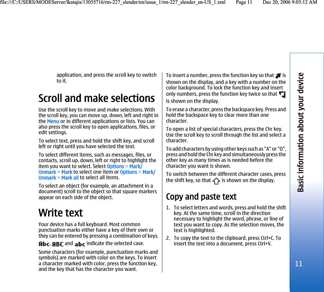 application, and press the scroll key to switchto it.Scroll and make selectionsUse the scroll key to move and make selections. Withthe scroll key, you can move up, down, left and right inthe Menu or in different applications or lists. You canalso press the scroll key to open applications, files, oredit settings.To select text, press and hold the shift key, and scrollleft or right until you have selected the text.To select different items, such as messages, files, orcontacts, scroll up, down, left or right to highlight theitem you want to select. Select Options &gt; Mark/Unmark &gt; Mark to select one item or Options &gt; Mark/Unmark &gt; Mark all to select all items.To select an object (for example, an attachment in adocument) scroll to the object so that square markersappear on each side of the object.Write textYour device has a full keyboard. Most commonpunctuation marks either have a key of their own orthey can be entered by pressing a combination of keys.,   and   indicate the selected case.Some characters (for example, punctuation marks andsymbols) are marked with color on the keys. To inserta character marked with color, press the function key,and the key that has the character you want.To insert a number, press the function key so that   isshown on the display, and a key with a number on thecolor background. To lock the function key and insertonly numbers, press the function key twice so that is shown on the display.To erase a character, press the backspace key. Press andhold the backspace key to clear more than onecharacter.To open a list of special characters, press the Chr key.Use the scroll key to scroll through the list and select acharacter.To add characters by using other keys such as &quot;A&quot; or &quot;O&quot;,press and hold the Chr key and simultaneously press theother key as many times as is needed before thecharacter you want is shown.To switch between the different character cases, pressthe shift key, so that   is shown on the display.Copy and paste text1. To select letters and words, press and hold the shiftkey. At the same time, scroll in the directionnecessary to highlight the word, phrase, or line oftext you want to copy. As the selection moves, thetext is highlighted.2. To copy the text to the clipboard, press Ctrl+C. Toinsert the text into a document, press Ctrl+V.11Basic information about your devicefile:///C:/USERS/MODEServer/lkatajis/13055716/rm-227_slender/en/issue_1/rm-227_slender_en-US_1.xml Page 11 Dec 20, 2006 9:03:12 AMfile:///C:/USERS/MODEServer/lkatajis/13055716/rm-227_slender/en/issue_1/rm-227_slender_en-US_1.xml Page 11 Dec 20, 2006 9:03:12 AM