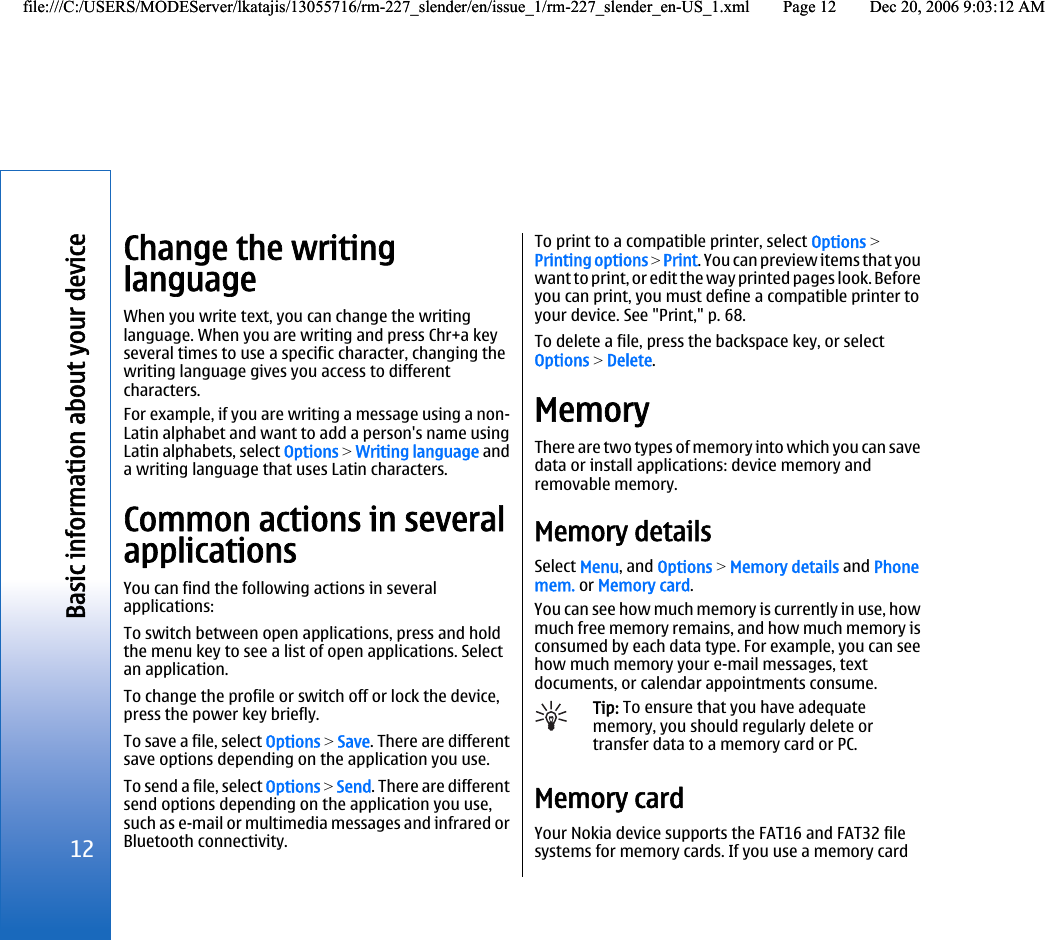 Change the writinglanguageWhen you write text, you can change the writinglanguage. When you are writing and press Chr+a keyseveral times to use a specific character, changing thewriting language gives you access to differentcharacters.For example, if you are writing a message using a non-Latin alphabet and want to add a person&apos;s name usingLatin alphabets, select Options &gt; Writing language anda writing language that uses Latin characters.Common actions in severalapplicationsYou can find the following actions in severalapplications:To switch between open applications, press and holdthe menu key to see a list of open applications. Selectan application.To change the profile or switch off or lock the device,press the power key briefly.To save a file, select Options &gt; Save. There are differentsave options depending on the application you use.To send a file, select Options &gt; Send. There are differentsend options depending on the application you use,such as e-mail or multimedia messages and infrared orBluetooth connectivity.To print to a compatible printer, select Options &gt;Printing options &gt; Print. You can preview items that youwant to print, or edit the way printed pages look. Beforeyou can print, you must define a compatible printer toyour device. See &quot;Print,&quot; p. 68.To delete a file, press the backspace key, or selectOptions &gt; Delete.MemoryThere are two types of memory into which you can savedata or install applications: device memory andremovable memory.Memory detailsSelect Menu, and Options &gt; Memory details and Phonemem. or Memory card.You can see how much memory is currently in use, howmuch free memory remains, and how much memory isconsumed by each data type. For example, you can seehow much memory your e-mail messages, textdocuments, or calendar appointments consume.Tip: To ensure that you have adequatememory, you should regularly delete ortransfer data to a memory card or PC.Memory cardYour Nokia device supports the FAT16 and FAT32 filesystems for memory cards. If you use a memory card12Basic information about your devicefile:///C:/USERS/MODEServer/lkatajis/13055716/rm-227_slender/en/issue_1/rm-227_slender_en-US_1.xml Page 12 Dec 20, 2006 9:03:12 AMfile:///C:/USERS/MODEServer/lkatajis/13055716/rm-227_slender/en/issue_1/rm-227_slender_en-US_1.xml Page 12 Dec 20, 2006 9:03:12 AM