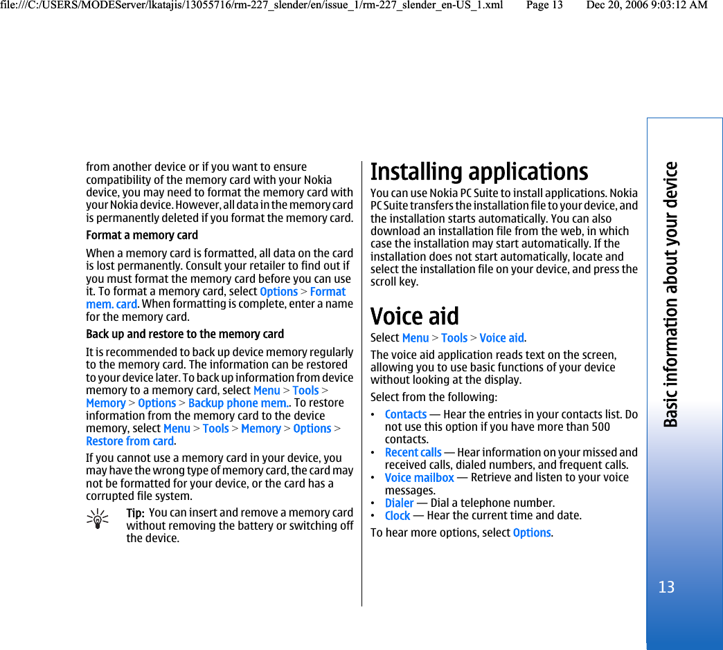 from another device or if you want to ensurecompatibility of the memory card with your Nokiadevice, you may need to format the memory card withyour Nokia device. However, all data in the memory cardis permanently deleted if you format the memory card.Format a memory cardWhen a memory card is formatted, all data on the cardis lost permanently. Consult your retailer to find out ifyou must format the memory card before you can useit. To format a memory card, select Options &gt; Formatmem. card. When formatting is complete, enter a namefor the memory card.Back up and restore to the memory cardIt is recommended to back up device memory regularlyto the memory card. The information can be restoredto your device later. To back up information from devicememory to a memory card, select Menu &gt; Tools &gt;Memory &gt; Options &gt; Backup phone mem.. To restoreinformation from the memory card to the devicememory, select Menu &gt; Tools &gt; Memory &gt; Options &gt;Restore from card.If you cannot use a memory card in your device, youmay have the wrong type of memory card, the card maynot be formatted for your device, or the card has acorrupted file system.Tip:  You can insert and remove a memory cardwithout removing the battery or switching offthe device.Installing applicationsYou can use Nokia PC Suite to install applications. NokiaPC Suite transfers the installation file to your device, andthe installation starts automatically. You can alsodownload an installation file from the web, in whichcase the installation may start automatically. If theinstallation does not start automatically, locate andselect the installation file on your device, and press thescroll key.Voice aidSelect Menu &gt; Tools &gt; Voice aid.The voice aid application reads text on the screen,allowing you to use basic functions of your devicewithout looking at the display.Select from the following:•Contacts — Hear the entries in your contacts list. Donot use this option if you have more than 500contacts.•Recent calls — Hear information on your missed andreceived calls, dialed numbers, and frequent calls.•Voice mailbox — Retrieve and listen to your voicemessages.•Dialer — Dial a telephone number.•Clock — Hear the current time and date.To hear more options, select Options.13Basic information about your devicefile:///C:/USERS/MODEServer/lkatajis/13055716/rm-227_slender/en/issue_1/rm-227_slender_en-US_1.xml Page 13 Dec 20, 2006 9:03:12 AMfile:///C:/USERS/MODEServer/lkatajis/13055716/rm-227_slender/en/issue_1/rm-227_slender_en-US_1.xml Page 13 Dec 20, 2006 9:03:12 AM