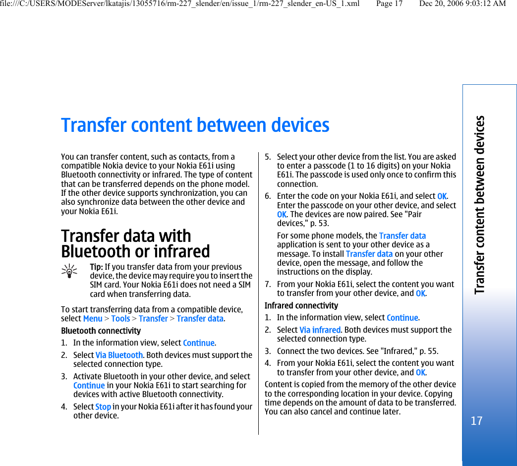 Transfer content between devicesYou can transfer content, such as contacts, from acompatible Nokia device to your Nokia E61i usingBluetooth connectivity or infrared. The type of contentthat can be transferred depends on the phone model.If the other device supports synchronization, you canalso synchronize data between the other device andyour Nokia E61i.Transfer data withBluetooth or infraredTip: If you transfer data from your previousdevice, the device may require you to insert theSIM card. Your Nokia E61i does not need a SIMcard when transferring data.To start transferring data from a compatible device,select Menu &gt; Tools &gt; Transfer &gt; Transfer data.Bluetooth connectivity1. In the information view, select Continue.2. Select Via Bluetooth. Both devices must support theselected connection type.3. Activate Bluetooth in your other device, and selectContinue in your Nokia E61i to start searching fordevices with active Bluetooth connectivity.4. Select Stop in your Nokia E61i after it has found yourother device.5. Select your other device from the list. You are askedto enter a passcode (1 to 16 digits) on your NokiaE61i. The passcode is used only once to confirm thisconnection.6. Enter the code on your Nokia E61i, and select OK.Enter the passcode on your other device, and selectOK. The devices are now paired. See &quot;Pairdevices,&quot; p. 53.For some phone models, the Transfer dataapplication is sent to your other device as amessage. To install Transfer data on your otherdevice, open the message, and follow theinstructions on the display.7. From your Nokia E61i, select the content you wantto transfer from your other device, and OK.Infrared connectivity1. In the information view, select Continue.2. Select Via infrared. Both devices must support theselected connection type.3. Connect the two devices. See &quot;Infrared,&quot; p. 55.4. From your Nokia E61i, select the content you wantto transfer from your other device, and OK.Content is copied from the memory of the other deviceto the corresponding location in your device. Copyingtime depends on the amount of data to be transferred.You can also cancel and continue later.17Transfer content between devicesfile:///C:/USERS/MODEServer/lkatajis/13055716/rm-227_slender/en/issue_1/rm-227_slender_en-US_1.xml Page 17 Dec 20, 2006 9:03:12 AM