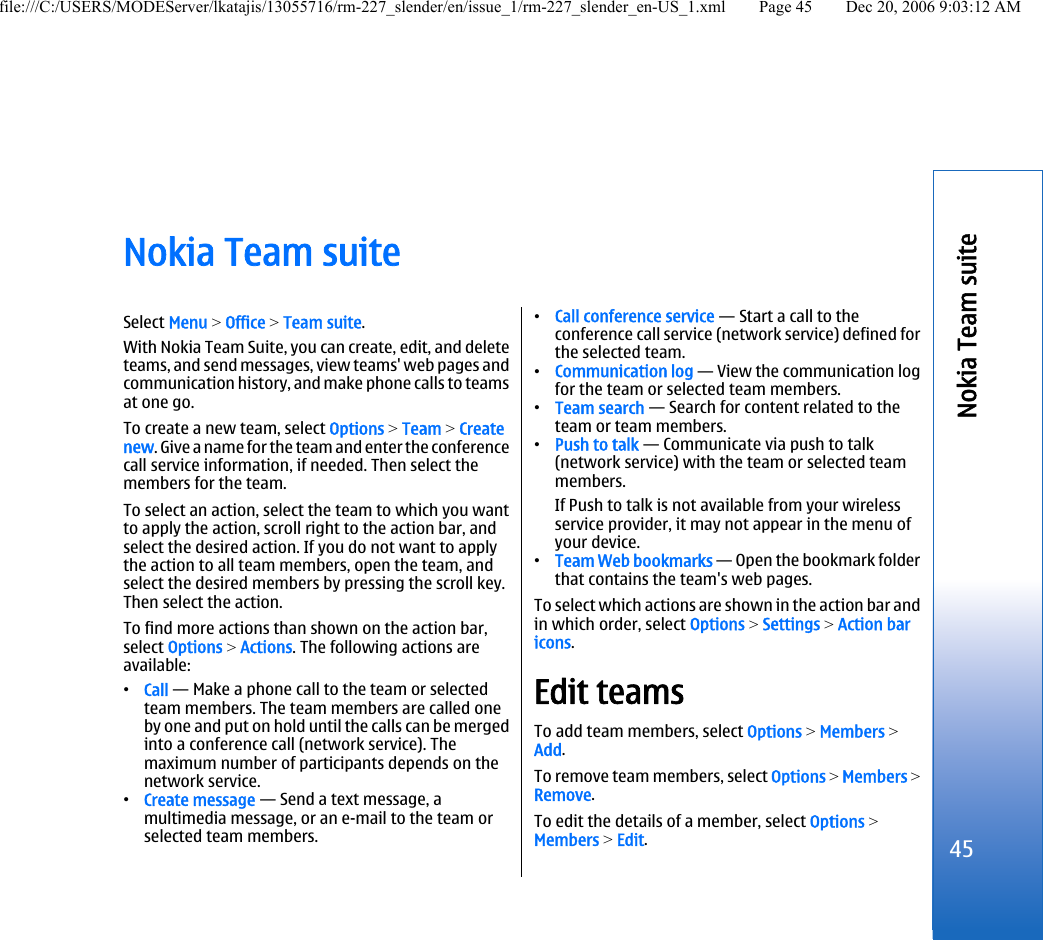 Nokia Team suiteSelect Menu &gt; Office &gt; Team suite.With Nokia Team Suite, you can create, edit, and deleteteams, and send messages, view teams&apos; web pages andcommunication history, and make phone calls to teamsat one go.To create a new team, select Options &gt; Team &gt; Createnew. Give a name for the team and enter the conferencecall service information, if needed. Then select themembers for the team.To select an action, select the team to which you wantto apply the action, scroll right to the action bar, andselect the desired action. If you do not want to applythe action to all team members, open the team, andselect the desired members by pressing the scroll key.Then select the action.To find more actions than shown on the action bar,select Options &gt; Actions. The following actions areavailable:•Call — Make a phone call to the team or selectedteam members. The team members are called oneby one and put on hold until the calls can be mergedinto a conference call (network service). Themaximum number of participants depends on thenetwork service.•Create message — Send a text message, amultimedia message, or an e-mail to the team orselected team members.•Call conference service — Start a call to theconference call service (network service) defined forthe selected team.•Communication log — View the communication logfor the team or selected team members.•Team search — Search for content related to theteam or team members.•Push to talk — Communicate via push to talk(network service) with the team or selected teammembers.If Push to talk is not available from your wirelessservice provider, it may not appear in the menu ofyour device.•Team Web bookmarks — Open the bookmark folderthat contains the team&apos;s web pages.To select which actions are shown in the action bar andin which order, select Options &gt; Settings &gt; Action baricons.Edit teamsTo add team members, select Options &gt; Members &gt;Add.To remove team members, select Options &gt; Members &gt;Remove.To edit the details of a member, select Options &gt;Members &gt; Edit.45Nokia Team suitefile:///C:/USERS/MODEServer/lkatajis/13055716/rm-227_slender/en/issue_1/rm-227_slender_en-US_1.xml Page 45 Dec 20, 2006 9:03:12 AM