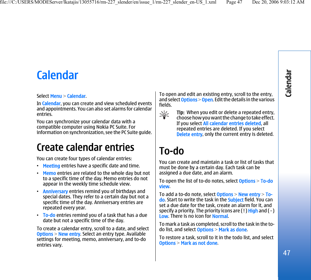 CalendarSelect Menu &gt; Calendar.In Calendar, you can create and view scheduled eventsand appointments. You can also set alarms for calendarentries.You can synchronize your calendar data with acompatible computer using Nokia PC Suite. Forinformation on synchronization, see the PC Suite guide.Create calendar entriesYou can create four types of calendar entries:•Meeting entries have a specific date and time.•Memo entries are related to the whole day but notto a specific time of the day. Memo entries do notappear in the weekly time schedule view.•Anniversary entries remind you of birthdays andspecial dates. They refer to a certain day but not aspecific time of the day. Anniversary entries arerepeated every year.•To-do entries remind you of a task that has a duedate but not a specific time of the day.To create a calendar entry, scroll to a date, and selectOptions &gt; New entry. Select an entry type. Availablesettings for meeting, memo, anniversary, and to-doentries vary.To open and edit an existing entry, scroll to the entry,and select Options &gt; Open. Edit the details in the variousfields.Tip:  When you edit or delete a repeated entry,choose how you want the change to take effect.If you select All calendar entries deleted, allrepeated entries are deleted. If you selectDelete entry, only the current entry is deleted.To-doYou can create and maintain a task or list of tasks thatmust be done by a certain day. Each task can beassigned a due date, and an alarm.To open the list of to-do notes, select Options &gt; To-doview.To add a to-do note, select Options &gt; New entry &gt; To-do. Start to write the task in the Subject field. You canset a due date for the task, create an alarm for it, andspecify a priority. The priority icons are ( ! ) High and ( - )Low. There is no icon for Normal.To mark a task as completed, scroll to the task in the to-do list, and select Options &gt; Mark as done.To restore a task, scroll to it in the todo list, and selectOptions &gt; Mark as not done.47Calendarfile:///C:/USERS/MODEServer/lkatajis/13055716/rm-227_slender/en/issue_1/rm-227_slender_en-US_1.xml Page 47 Dec 20, 2006 9:03:12 AM