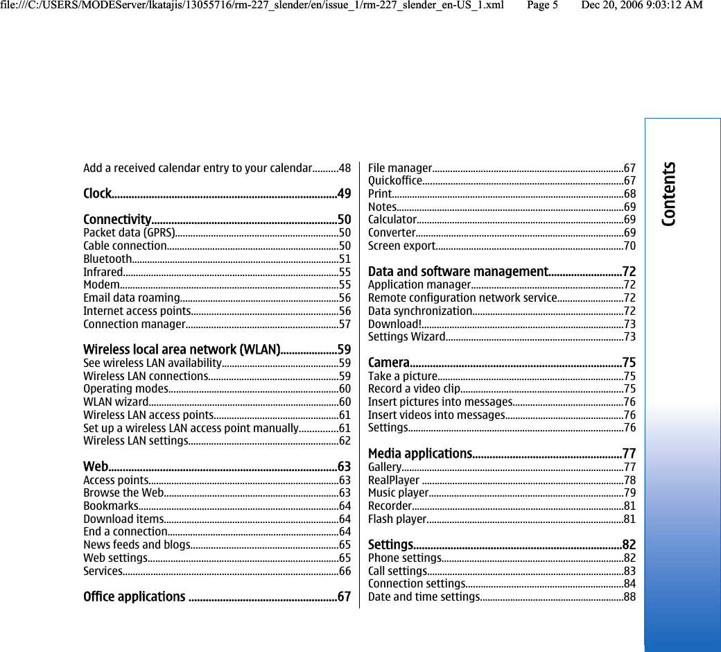 Add a received calendar entry to your calendar..........48Clock...............................................................................49Connectivity.................................................................50Packet data (GPRS)................................................................50Cable connection....................................................................50Bluetooth..................................................................................51Infrared.....................................................................................55Modem......................................................................................55Email data roaming...............................................................56Internet access points..........................................................56Connection manager............................................................57Wireless local area network (WLAN)....................59See wireless LAN availability..............................................59Wireless LAN connections...................................................59Operating modes...................................................................60WLAN wizard...........................................................................60Wireless LAN access points.................................................61Set up a wireless LAN access point manually...............61Wireless LAN settings...........................................................62Web................................................................................63Access points...........................................................................63Browse the Web.....................................................................63Bookmarks...............................................................................64Download items.....................................................................64End a connection....................................................................64News feeds and blogs..........................................................65Web settings...........................................................................65Services.....................................................................................66Office applications ....................................................67File manager...........................................................................67Quickoffice...............................................................................67Print............................................................................................68Notes..........................................................................................69Calculator..................................................................................69Converter..................................................................................69Screen export..........................................................................70Data and software management..........................72Application manager............................................................72Remote configuration network service..........................72Data synchronization............................................................72Download!................................................................................73Settings Wizard......................................................................73Camera..........................................................................75Take a picture.........................................................................75Record a video clip................................................................75Insert pictures into messages............................................76Insert videos into messages...............................................76Settings.....................................................................................76Media applications....................................................77Gallery........................................................................................77RealPlayer ................................................................................78Music player.............................................................................79Recorder....................................................................................81Flash player..............................................................................81Settings.........................................................................82Phone settings........................................................................82Call settings..............................................................................83Connection settings..............................................................84Date and time settings.........................................................88Contentsfile:///C:/USERS/MODEServer/lkatajis/13055716/rm-227_slender/en/issue_1/rm-227_slender_en-US_1.xml Page 5 Dec 20, 2006 9:03:12 AMfile:///C:/USERS/MODEServer/lkatajis/13055716/rm-227_slender/en/issue_1/rm-227_slender_en-US_1.xml Page 5 Dec 20, 2006 9:03:12 AM