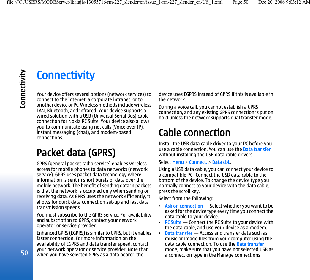 ConnectivityYour device offers several options (network services) toconnect to the Internet, a corporate intranet, or toanother device or PC. Wireless methods include wirelessLAN, Bluetooth, and infrared. Your device supports awired solution with a USB (Universal Serial Bus) cableconnection for Nokia PC Suite. Your device also allowsyou to communicate using net calls (Voice over IP),instant messaging (chat), and modem-basedconnections.Packet data (GPRS)GPRS (general packet radio service) enables wirelessaccess for mobile phones to data networks (networkservice). GPRS uses packet data technology whereinformation is sent in short bursts of data over themobile network. The benefit of sending data in packetsis that the network is occupied only when sending orreceiving data. As GPRS uses the network efficiently, itallows for quick data connection set-up and fast datatransmission speeds.You must subscribe to the GPRS service. For availabilityand subscription to GPRS, contact your networkoperator or service provider.Enhanced GPRS (EGPRS) is similar to GPRS, but it enablesfaster connection. For more information on theavailability of EGPRS and data transfer speed, contactyour network operator or service provider. Note thatwhen you have selected GPRS as a data bearer, thedevice uses EGPRS instead of GPRS if this is available inthe network.During a voice call, you cannot establish a GPRSconnection, and any existing GPRS connection is put onhold unless the network supports dual transfer mode.Cable connectionInstall the USB data cable driver to your PC before youuse a cable connection. You can use the Data transferwithout installing the USB data cable drivers.Select Menu &gt; Connect. &gt; Data cbl..Using a USB data cable, you can connect your device toa compatible PC . Connect the USB data cable to thebottom of the device. To change the device type younormally connect to your device with the data cable,press the scroll key.Select from the following:•Ask on connection — Select whether you want to beasked for the device type every time you connect thedata cable to your device.•PC Suite — Connect the PC Suite to your device withthe data cable, and use your device as a modem.•Data transfer — Access and transfer data such asmusic or image files from your computer using thedata cable connection. To use the Data transfermode, make sure that you have not selected USB asa connection type in the Manage connections50Connectivityfile:///C:/USERS/MODEServer/lkatajis/13055716/rm-227_slender/en/issue_1/rm-227_slender_en-US_1.xml Page 50 Dec 20, 2006 9:03:12 AM