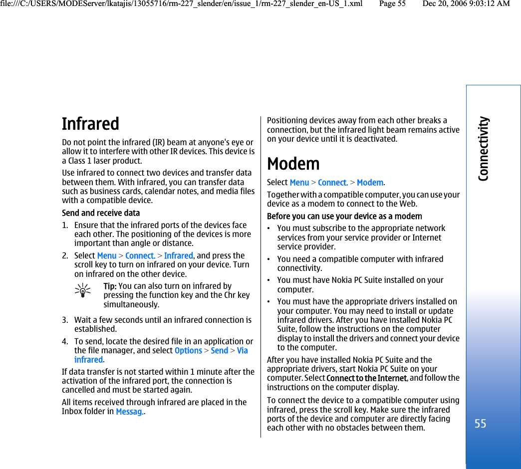 InfraredDo not point the infrared (IR) beam at anyone&apos;s eye orallow it to interfere with other IR devices. This device isa Class 1 laser product.Use infrared to connect two devices and transfer databetween them. With infrared, you can transfer datasuch as business cards, calendar notes, and media fileswith a compatible device.Send and receive data1. Ensure that the infrared ports of the devices faceeach other. The positioning of the devices is moreimportant than angle or distance.2. Select Menu &gt; Connect. &gt; Infrared, and press thescroll key to turn on infrared on your device. Turnon infrared on the other device.Tip: You can also turn on infrared bypressing the function key and the Chr keysimultaneously.3. Wait a few seconds until an infrared connection isestablished.4. To send, locate the desired file in an application orthe file manager, and select Options &gt; Send &gt; Viainfrared.If data transfer is not started within 1 minute after theactivation of the infrared port, the connection iscancelled and must be started again.All items received through infrared are placed in theInbox folder in Messag..Positioning devices away from each other breaks aconnection, but the infrared light beam remains activeon your device until it is deactivated.ModemSelect Menu &gt; Connect. &gt; Modem.Together with a compatible computer, you can use yourdevice as a modem to connect to the Web.Before you can use your device as a modem•You must subscribe to the appropriate networkservices from your service provider or Internetservice provider.•You need a compatible computer with infraredconnectivity.•You must have Nokia PC Suite installed on yourcomputer.•You must have the appropriate drivers installed onyour computer. You may need to install or updateinfrared drivers. After you have installed Nokia PCSuite, follow the instructions on the computerdisplay to install the drivers and connect your deviceto the computer.After you have installed Nokia PC Suite and theappropriate drivers, start Nokia PC Suite on yourcomputer. Select Connect to the Internet, and follow theinstructions on the computer display.To connect the device to a compatible computer usinginfrared, press the scroll key. Make sure the infraredports of the device and computer are directly facingeach other with no obstacles between them.55Connectivityfile:///C:/USERS/MODEServer/lkatajis/13055716/rm-227_slender/en/issue_1/rm-227_slender_en-US_1.xml Page 55 Dec 20, 2006 9:03:12 AMfile:///C:/USERS/MODEServer/lkatajis/13055716/rm-227_slender/en/issue_1/rm-227_slender_en-US_1.xml Page 55 Dec 20, 2006 9:03:12 AM