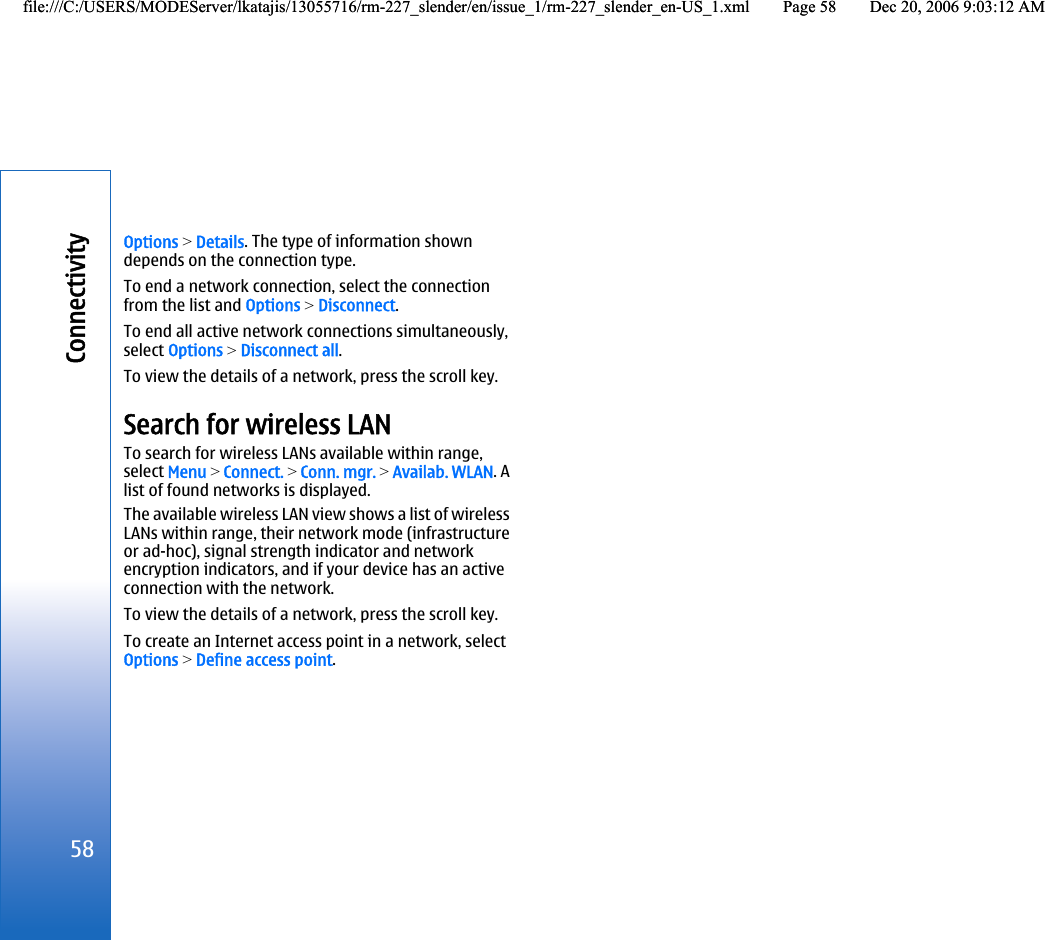 Options &gt; Details. The type of information showndepends on the connection type.To end a network connection, select the connectionfrom the list and Options &gt; Disconnect.To end all active network connections simultaneously,select Options &gt; Disconnect all.To view the details of a network, press the scroll key.Search for wireless LANTo search for wireless LANs available within range,select Menu &gt; Connect. &gt; Conn. mgr. &gt; Availab. WLAN. Alist of found networks is displayed.The available wireless LAN view shows a list of wirelessLANs within range, their network mode (infrastructureor ad-hoc), signal strength indicator and networkencryption indicators, and if your device has an activeconnection with the network.To view the details of a network, press the scroll key.To create an Internet access point in a network, selectOptions &gt; Define access point.58Connectivityfile:///C:/USERS/MODEServer/lkatajis/13055716/rm-227_slender/en/issue_1/rm-227_slender_en-US_1.xml Page 58 Dec 20, 2006 9:03:12 AMfile:///C:/USERS/MODEServer/lkatajis/13055716/rm-227_slender/en/issue_1/rm-227_slender_en-US_1.xml Page 58 Dec 20, 2006 9:03:12 AM