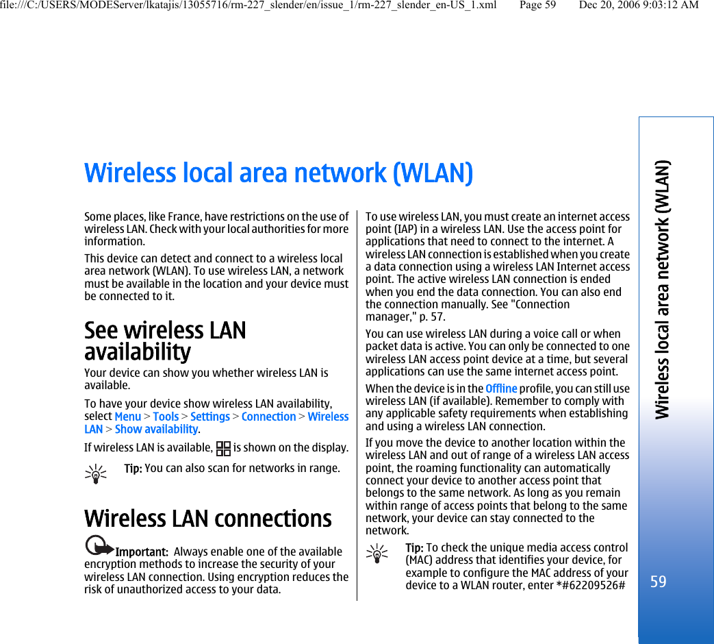 Wireless local area network (WLAN)Some places, like France, have restrictions on the use ofwireless LAN. Check with your local authorities for moreinformation.This device can detect and connect to a wireless localarea network (WLAN). To use wireless LAN, a networkmust be available in the location and your device mustbe connected to it.See wireless LANavailabilityYour device can show you whether wireless LAN isavailable.To have your device show wireless LAN availability,select Menu &gt; Tools &gt; Settings &gt; Connection &gt; WirelessLAN &gt; Show availability.If wireless LAN is available,   is shown on the display.Tip: You can also scan for networks in range.Wireless LAN connectionsImportant:  Always enable one of the availableencryption methods to increase the security of yourwireless LAN connection. Using encryption reduces therisk of unauthorized access to your data.To use wireless LAN, you must create an internet accesspoint (IAP) in a wireless LAN. Use the access point forapplications that need to connect to the internet. Awireless LAN connection is established when you createa data connection using a wireless LAN Internet accesspoint. The active wireless LAN connection is endedwhen you end the data connection. You can also endthe connection manually. See &quot;Connectionmanager,&quot; p. 57.You can use wireless LAN during a voice call or whenpacket data is active. You can only be connected to onewireless LAN access point device at a time, but severalapplications can use the same internet access point.When the device is in the Offline profile, you can still usewireless LAN (if available). Remember to comply withany applicable safety requirements when establishingand using a wireless LAN connection.If you move the device to another location within thewireless LAN and out of range of a wireless LAN accesspoint, the roaming functionality can automaticallyconnect your device to another access point thatbelongs to the same network. As long as you remainwithin range of access points that belong to the samenetwork, your device can stay connected to thenetwork.Tip: To check the unique media access control(MAC) address that identifies your device, forexample to configure the MAC address of yourdevice to a WLAN router, enter *#62209526#59Wireless local area network (WLAN)file:///C:/USERS/MODEServer/lkatajis/13055716/rm-227_slender/en/issue_1/rm-227_slender_en-US_1.xml Page 59 Dec 20, 2006 9:03:12 AM