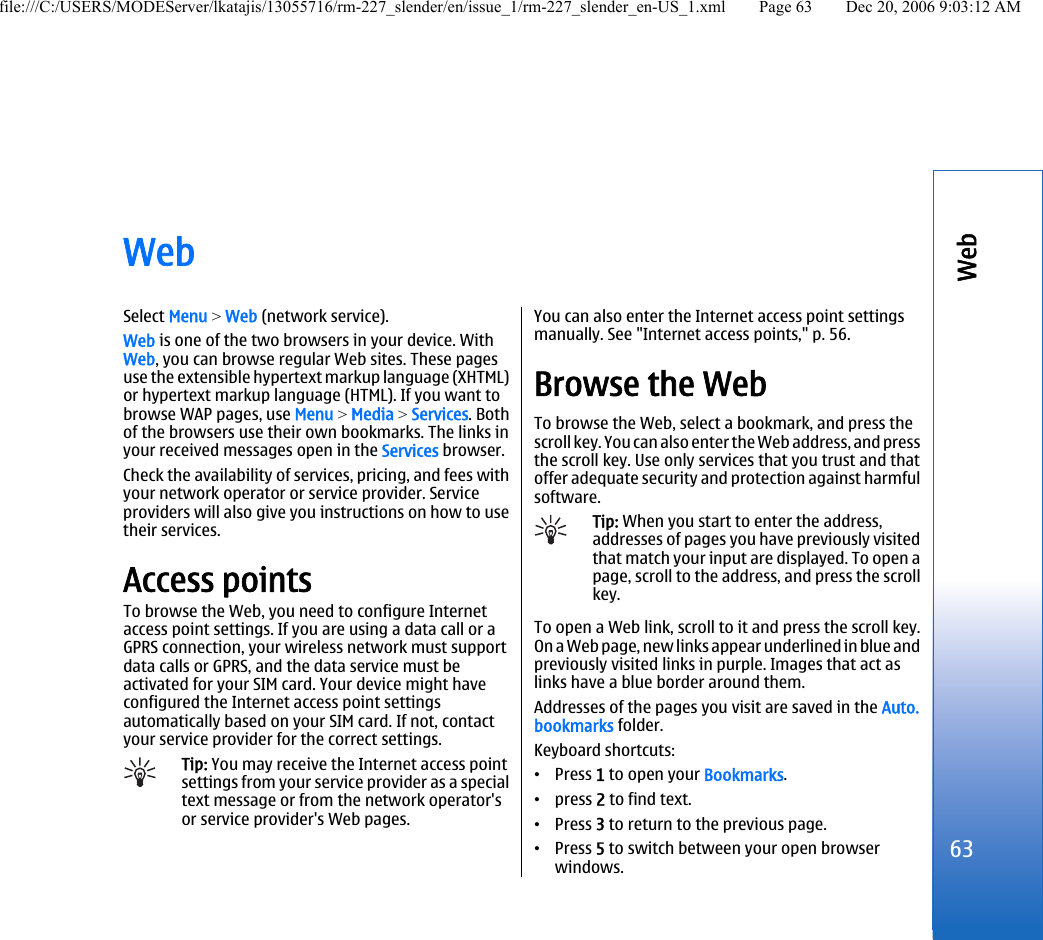 WebSelect Menu &gt; Web (network service).Web is one of the two browsers in your device. WithWeb, you can browse regular Web sites. These pagesuse the extensible hypertext markup language (XHTML)or hypertext markup language (HTML). If you want tobrowse WAP pages, use Menu &gt; Media &gt; Services. Bothof the browsers use their own bookmarks. The links inyour received messages open in the Services browser.Check the availability of services, pricing, and fees withyour network operator or service provider. Serviceproviders will also give you instructions on how to usetheir services.Access pointsTo browse the Web, you need to configure Internetaccess point settings. If you are using a data call or aGPRS connection, your wireless network must supportdata calls or GPRS, and the data service must beactivated for your SIM card. Your device might haveconfigured the Internet access point settingsautomatically based on your SIM card. If not, contactyour service provider for the correct settings.Tip: You may receive the Internet access pointsettings from your service provider as a specialtext message or from the network operator&apos;sor service provider&apos;s Web pages.You can also enter the Internet access point settingsmanually. See &quot;Internet access points,&quot; p. 56.Browse the WebTo browse the Web, select a bookmark, and press thescroll key. You can also enter the Web address, and pressthe scroll key. Use only services that you trust and thatoffer adequate security and protection against harmfulsoftware.Tip: When you start to enter the address,addresses of pages you have previously visitedthat match your input are displayed. To open apage, scroll to the address, and press the scrollkey.To open a Web link, scroll to it and press the scroll key.On a Web page, new links appear underlined in blue andpreviously visited links in purple. Images that act aslinks have a blue border around them.Addresses of the pages you visit are saved in the Auto.bookmarks folder.Keyboard shortcuts:•Press 1 to open your Bookmarks.•press 2 to find text.•Press 3 to return to the previous page.•Press 5 to switch between your open browserwindows.63Webfile:///C:/USERS/MODEServer/lkatajis/13055716/rm-227_slender/en/issue_1/rm-227_slender_en-US_1.xml Page 63 Dec 20, 2006 9:03:12 AM