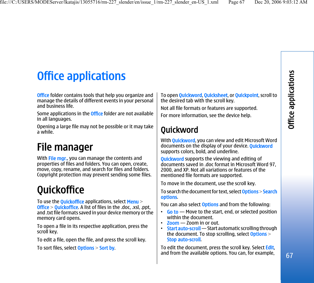 Office applicationsOffice folder contains tools that help you organize andmanage the details of different events in your personaland business life.Some applications in the Office folder are not availablein all languages.Opening a large file may not be possible or it may takea while.File managerWith File mgr., you can manage the contents andproperties of files and folders. You can open, create,move, copy, rename, and search for files and folders.Copyright protection may prevent sending some files.QuickofficeTo use the Quickoffice applications, select Menu &gt;Office &gt; Quickoffice. A list of files in the .doc, .xsl, .ppt,and .txt file formats saved in your device memory or thememory card opens.To open a file in its respective application, press thescroll key.To edit a file, open the file, and press the scroll key.To sort files, select Options &gt; Sort by.To open Quickword, Quicksheet, or Quickpoint, scroll tothe desired tab with the scroll key.Not all file formats or features are supported.For more information, see the device help.QuickwordWith Quickword, you can view and edit Microsoft Worddocuments on the display of your device. Quickwordsupports colors, bold, and underline.Quickword supports the viewing and editing ofdocuments saved in .doc format in Microsoft Word 97,2000, and XP. Not all variations or features of thementioned file formats are supported.To move in the document, use the scroll key.To search the document for text, select Options &gt; Searchoptions.You can also select Options and from the following:•Go to — Move to the start, end, or selected positionwithin the document.•Zoom — Zoom in or out.•Start auto-scroll — Start automatic scrolling throughthe document. To stop scrolling, select Options &gt;Stop auto-scroll.To edit the document, press the scroll key. Select Edit,and from the available options. You can, for example,67Office applicationsfile:///C:/USERS/MODEServer/lkatajis/13055716/rm-227_slender/en/issue_1/rm-227_slender_en-US_1.xml Page 67 Dec 20, 2006 9:03:12 AM