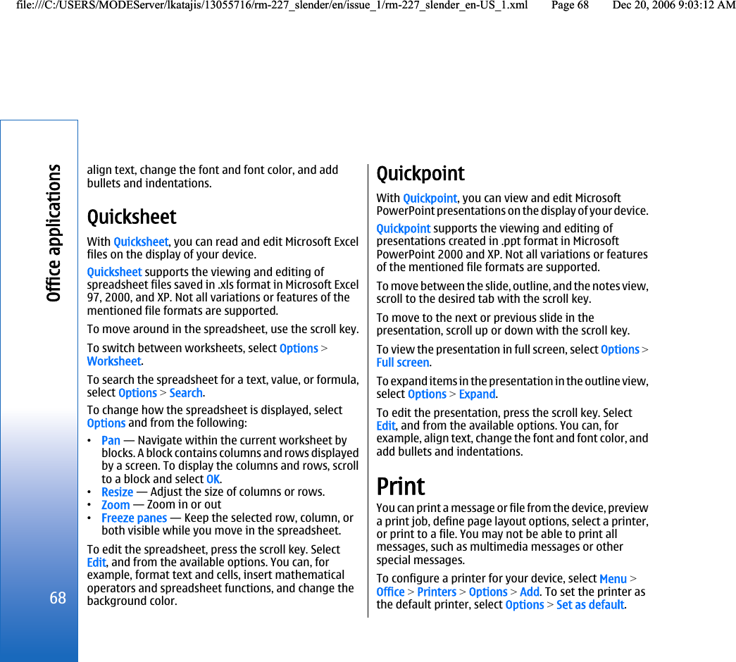align text, change the font and font color, and addbullets and indentations.QuicksheetWith Quicksheet, you can read and edit Microsoft Excelfiles on the display of your device.Quicksheet supports the viewing and editing ofspreadsheet files saved in .xls format in Microsoft Excel97, 2000, and XP. Not all variations or features of thementioned file formats are supported.To move around in the spreadsheet, use the scroll key.To switch between worksheets, select Options &gt;Worksheet.To search the spreadsheet for a text, value, or formula,select Options &gt; Search.To change how the spreadsheet is displayed, selectOptions and from the following:•Pan — Navigate within the current worksheet byblocks. A block contains columns and rows displayedby a screen. To display the columns and rows, scrollto a block and select OK.•Resize — Adjust the size of columns or rows.•Zoom — Zoom in or out•Freeze panes — Keep the selected row, column, orboth visible while you move in the spreadsheet.To edit the spreadsheet, press the scroll key. SelectEdit, and from the available options. You can, forexample, format text and cells, insert mathematicaloperators and spreadsheet functions, and change thebackground color.QuickpointWith Quickpoint, you can view and edit MicrosoftPowerPoint presentations on the display of your device.Quickpoint supports the viewing and editing ofpresentations created in .ppt format in MicrosoftPowerPoint 2000 and XP. Not all variations or featuresof the mentioned file formats are supported.To move between the slide, outline, and the notes view,scroll to the desired tab with the scroll key.To move to the next or previous slide in thepresentation, scroll up or down with the scroll key.To view the presentation in full screen, select Options &gt;Full screen.To expand items in the presentation in the outline view,select Options &gt; Expand.To edit the presentation, press the scroll key. SelectEdit, and from the available options. You can, forexample, align text, change the font and font color, andadd bullets and indentations.PrintYou can print a message or file from the device, previewa print job, define page layout options, select a printer,or print to a file. You may not be able to print allmessages, such as multimedia messages or otherspecial messages.To configure a printer for your device, select Menu &gt;Office &gt; Printers &gt; Options &gt; Add. To set the printer asthe default printer, select Options &gt; Set as default.68Office applicationsfile:///C:/USERS/MODEServer/lkatajis/13055716/rm-227_slender/en/issue_1/rm-227_slender_en-US_1.xml Page 68 Dec 20, 2006 9:03:12 AMfile:///C:/USERS/MODEServer/lkatajis/13055716/rm-227_slender/en/issue_1/rm-227_slender_en-US_1.xml Page 68 Dec 20, 2006 9:03:12 AM