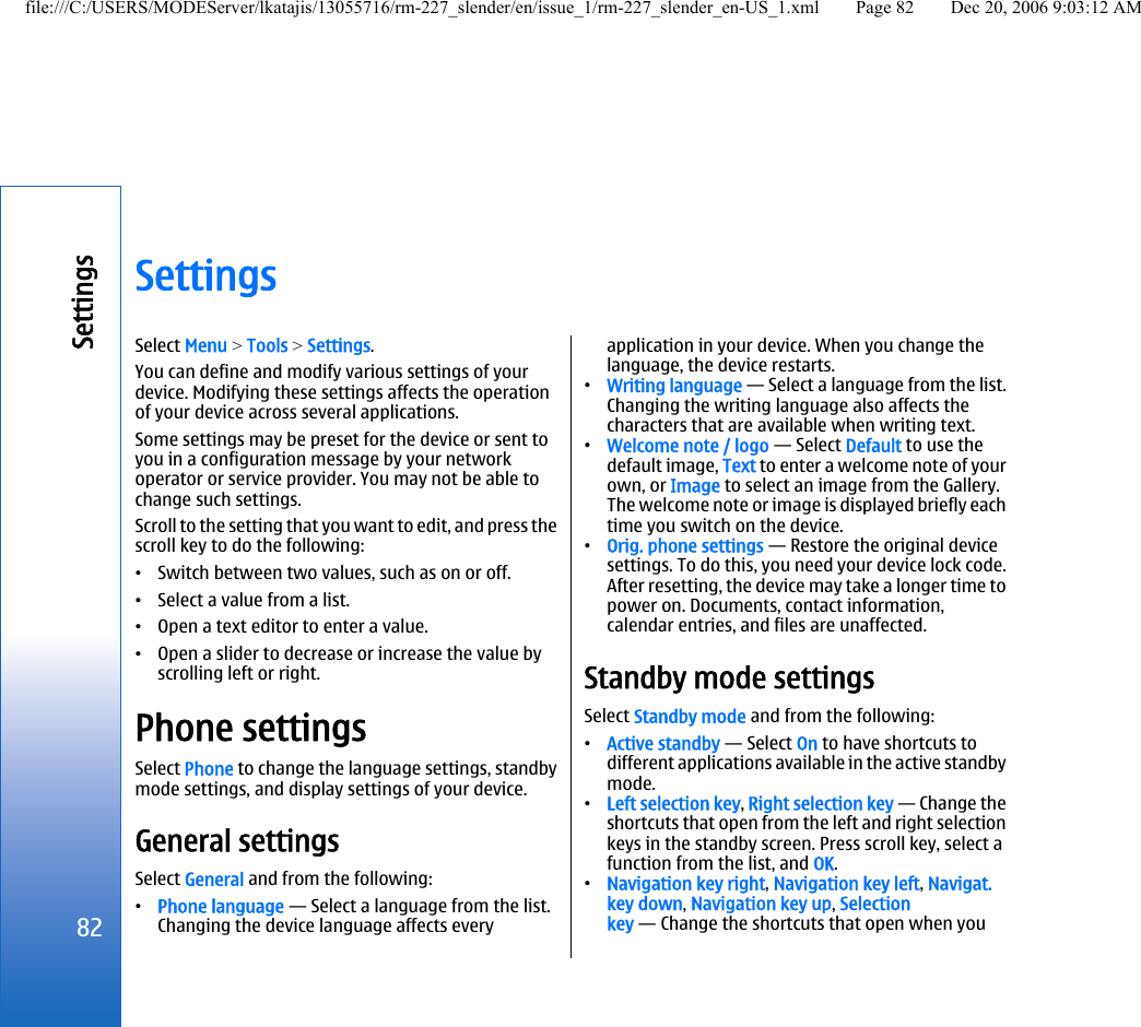 SettingsSelect Menu &gt; Tools &gt; Settings.You can define and modify various settings of yourdevice. Modifying these settings affects the operationof your device across several applications.Some settings may be preset for the device or sent toyou in a configuration message by your networkoperator or service provider. You may not be able tochange such settings.Scroll to the setting that you want to edit, and press thescroll key to do the following:•Switch between two values, such as on or off.•Select a value from a list.•Open a text editor to enter a value.•Open a slider to decrease or increase the value byscrolling left or right.Phone settingsSelect Phone to change the language settings, standbymode settings, and display settings of your device.General settingsSelect General and from the following:•Phone language — Select a language from the list.Changing the device language affects everyapplication in your device. When you change thelanguage, the device restarts.•Writing language — Select a language from the list.Changing the writing language also affects thecharacters that are available when writing text.•Welcome note / logo — Select Default to use thedefault image, Text to enter a welcome note of yourown, or Image to select an image from the Gallery.The welcome note or image is displayed briefly eachtime you switch on the device.•Orig. phone settings — Restore the original devicesettings. To do this, you need your device lock code.After resetting, the device may take a longer time topower on. Documents, contact information,calendar entries, and files are unaffected.Standby mode settingsSelect Standby mode and from the following:•Active standby — Select On to have shortcuts todifferent applications available in the active standbymode.•Left selection key, Right selection key — Change theshortcuts that open from the left and right selectionkeys in the standby screen. Press scroll key, select afunction from the list, and OK.•Navigation key right, Navigation key left, Navigat.key down, Navigation key up, Selectionkey — Change the shortcuts that open when you82Settingsfile:///C:/USERS/MODEServer/lkatajis/13055716/rm-227_slender/en/issue_1/rm-227_slender_en-US_1.xml Page 82 Dec 20, 2006 9:03:12 AM