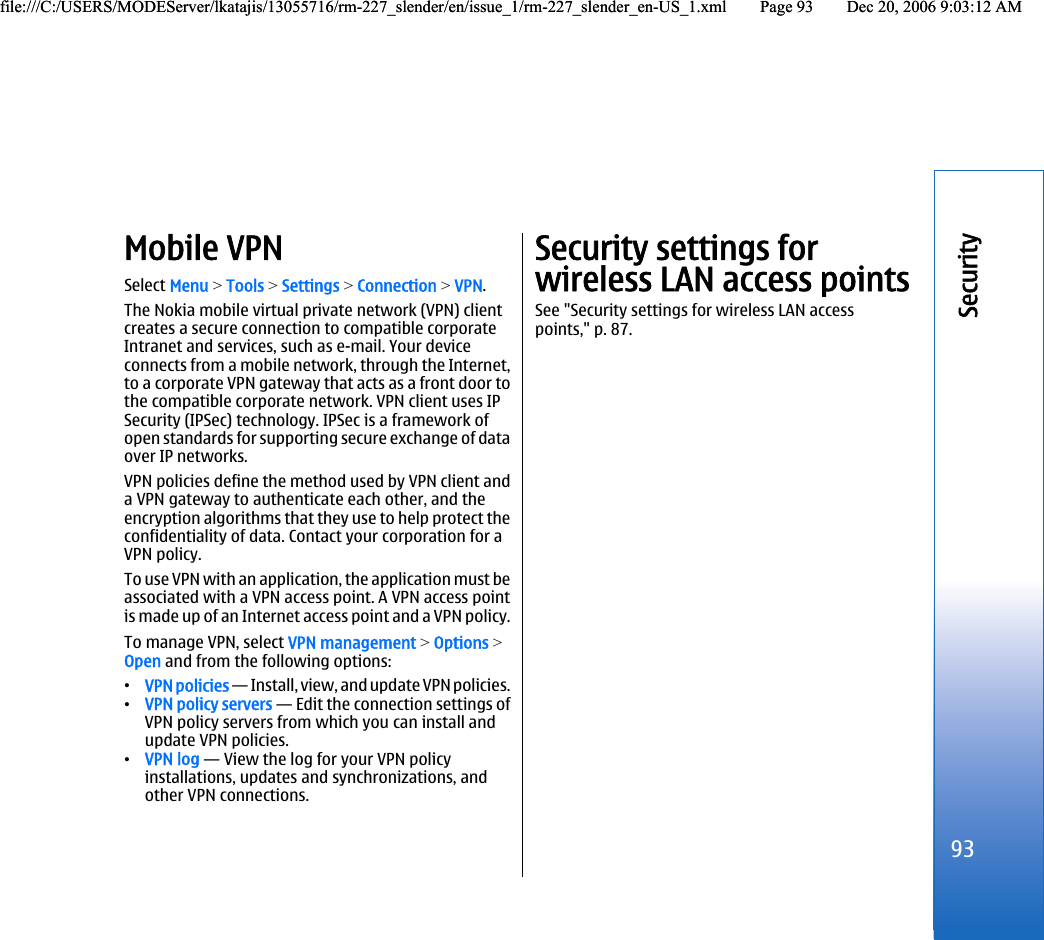 Mobile VPNSelect Menu &gt; Tools &gt; Settings &gt; Connection &gt; VPN.The Nokia mobile virtual private network (VPN) clientcreates a secure connection to compatible corporateIntranet and services, such as e-mail. Your deviceconnects from a mobile network, through the Internet,to a corporate VPN gateway that acts as a front door tothe compatible corporate network. VPN client uses IPSecurity (IPSec) technology. IPSec is a framework ofopen standards for supporting secure exchange of dataover IP networks.VPN policies define the method used by VPN client anda VPN gateway to authenticate each other, and theencryption algorithms that they use to help protect theconfidentiality of data. Contact your corporation for aVPN policy.To use VPN with an application, the application must beassociated with a VPN access point. A VPN access pointis made up of an Internet access point and a VPN policy.To manage VPN, select VPN management &gt; Options &gt;Open and from the following options:•VPN policies — Install, view, and update VPN policies.•VPN policy servers — Edit the connection settings ofVPN policy servers from which you can install andupdate VPN policies.•VPN log — View the log for your VPN policyinstallations, updates and synchronizations, andother VPN connections.Security settings forwireless LAN access pointsSee &quot;Security settings for wireless LAN accesspoints,&quot; p. 87.93Securityfile:///C:/USERS/MODEServer/lkatajis/13055716/rm-227_slender/en/issue_1/rm-227_slender_en-US_1.xml Page 93 Dec 20, 2006 9:03:12 AMfile:///C:/USERS/MODEServer/lkatajis/13055716/rm-227_slender/en/issue_1/rm-227_slender_en-US_1.xml Page 93 Dec 20, 2006 9:03:12 AM