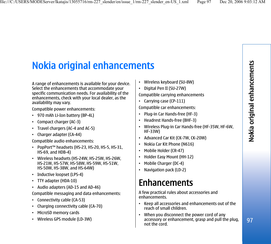 Nokia original enhancementsA range of enhancements is available for your device.Select the enhancements that accommodate yourspecific communication needs. For availability of theenhancements, check with your local dealer, as theavailability may vary.Compatible power enhancements:•970 mAh Li-Ion battery (BP-4L)•Compact charger (AC-3)•Travel chargers (AC-4 and AC-5)•Charger adapter (CA-44)Compatible audio enhancements:•PopPort™ headsets (HS-23, HS-20, HS-5, HS-31,HS-69, and HDB-4)•Wireless headsets (HS-24W, HS-25W, HS-26W,HS-21W, HS-57W, HS-58W, HS-59W, HS-51W,HS-50W, HS-38W, and HS-64W)•Inductive loopset (LPS-4)•TTY adapter (HDA-10)•Audio adapters (AD-15 and AD-46)Compatible messaging and data enhancements:•Connectivity cable (CA-53)•Charging connectivity cable (CA-70)•MicroSD memory cards•Wireless GPS module (LD-3W)•Wireless keyboard (SU-8W)•Digital Pen II (SU-27W)Compatible carrying enhancements•Carrying case (CP-111)Compatible car enhancements:•Plug-in Car Hands-free (HF-3)•Headrest Hands-free (BHF-3)•Wireless Plug-in Car Hands-free (HF-35W, HF-6W,HF-33W)•Advanced Car Kit (CK-7W, CK-20W)•Nokia Car Kit Phone (N616)•Mobile Holder (CR-47)•Holder Easy Mount (HH-12)•Mobile Charger (DC-4)•Navigation pack (LD-2)EnhancementsA few practical rules about accessories andenhancements.•Keep all accessories and enhancements out of thereach of small children.•When you disconnect the power cord of anyaccessory or enhancement, grasp and pull the plug,not the cord.97Nokia original enhancementsfile:///C:/USERS/MODEServer/lkatajis/13055716/rm-227_slender/en/issue_1/rm-227_slender_en-US_1.xml Page 97 Dec 20, 2006 9:03:12 AM