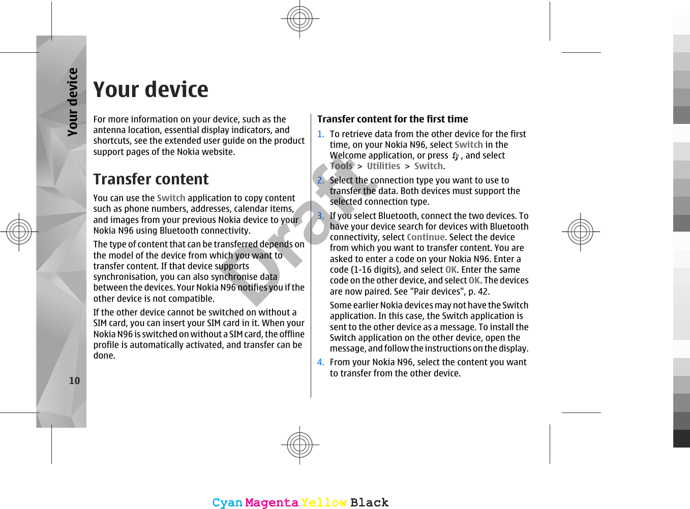 Your deviceFor more information on your device, such as theantenna location, essential display indicators, andshortcuts, see the extended user guide on the productsupport pages of the Nokia website.Transfer contentYou can use the Switch application to copy contentsuch as phone numbers, addresses, calendar items,and images from your previous Nokia device to yourNokia N96 using Bluetooth connectivity.The type of content that can be transferred depends onthe model of the device from which you want totransfer content. If that device supportssynchronisation, you can also synchronise databetween the devices. Your Nokia N96 notifies you if theother device is not compatible.If the other device cannot be switched on without aSIM card, you can insert your SIM card in it. When yourNokia N96 is switched on without a SIM card, the offlineprofile is automatically activated, and transfer can bedone.Transfer content for the first time1. To retrieve data from the other device for the firsttime, on your Nokia N96, select Switch in theWelcome application, or press  , and selectTools &gt; Utilities &gt; Switch.2. Select the connection type you want to use totransfer the data. Both devices must support theselected connection type.3. If you select Bluetooth, connect the two devices. Tohave your device search for devices with Bluetoothconnectivity, select Continue. Select the devicefrom which you want to transfer content. You areasked to enter a code on your Nokia N96. Enter acode (1-16 digits), and select OK. Enter the samecode on the other device, and select OK. The devicesare now paired. See &quot;Pair devices&quot;, p. 42.Some earlier Nokia devices may not have the Switchapplication. In this case, the Switch application issent to the other device as a message. To install theSwitch application on the other device, open themessage, and follow the instructions on the display.4. From your Nokia N96, select the content you wantto transfer from the other device.10Your deviceCyanCyanMagentaMagentaYellowYellowBlackBlackCyanCyanMagentaMagentaYellowYellowBlackBlackDraft