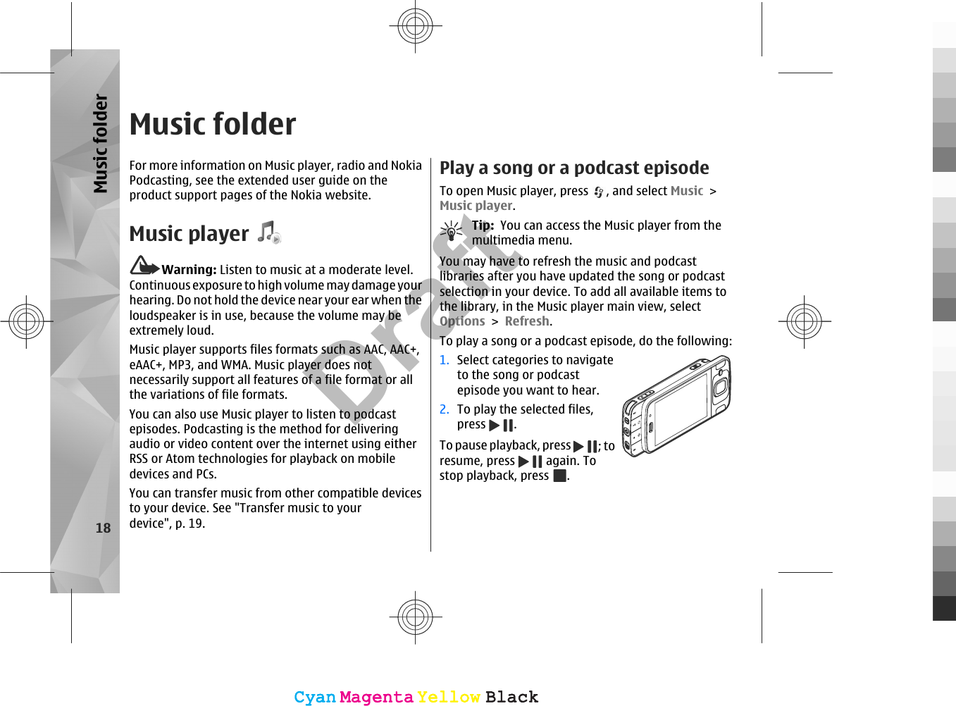 Music folderFor more information on Music player, radio and NokiaPodcasting, see the extended user guide on theproduct support pages of the Nokia website.Music playerWarning: Listen to music at a moderate level.Continuous exposure to high volume may damage yourhearing. Do not hold the device near your ear when theloudspeaker is in use, because the volume may beextremely loud.Music player supports files formats such as AAC, AAC+,eAAC+, MP3, and WMA. Music player does notnecessarily support all features of a file format or allthe variations of file formats.You can also use Music player to listen to podcastepisodes. Podcasting is the method for deliveringaudio or video content over the internet using eitherRSS or Atom technologies for playback on mobiledevices and PCs.You can transfer music from other compatible devicesto your device. See &quot;Transfer music to yourdevice&quot;, p. 19.Play a song or a podcast episodeTo open Music player, press  , and select Music &gt;Music player.Tip:  You can access the Music player from themultimedia menu.You may have to refresh the music and podcastlibraries after you have updated the song or podcastselection in your device. To add all available items tothe library, in the Music player main view, selectOptions &gt; Refresh.To play a song or a podcast episode, do the following:1. Select categories to navigateto the song or podcastepisode you want to hear.2. To play the selected files,press  .To pause playback, press  ; toresume, press   again. Tostop playback, press  .18Music folderCyanCyanMagentaMagentaYellowYellowBlackBlackCyanCyanMagentaMagentaYellowYellowBlackBlackDraft