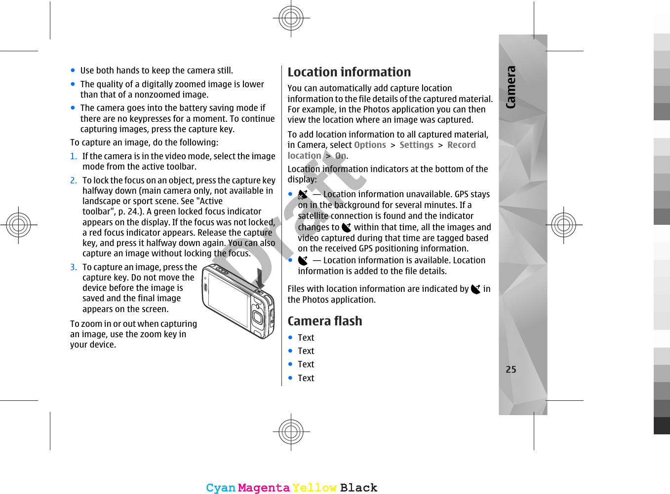 ●Use both hands to keep the camera still.●The quality of a digitally zoomed image is lowerthan that of a nonzoomed image.●The camera goes into the battery saving mode ifthere are no keypresses for a moment. To continuecapturing images, press the capture key.To capture an image, do the following:1. If the camera is in the video mode, select the imagemode from the active toolbar.2. To lock the focus on an object, press the capture keyhalfway down (main camera only, not available inlandscape or sport scene. See &quot;Activetoolbar&quot;, p. 24.). A green locked focus indicatorappears on the display. If the focus was not locked,a red focus indicator appears. Release the capturekey, and press it halfway down again. You can alsocapture an image without locking the focus.3. To capture an image, press thecapture key. Do not move thedevice before the image issaved and the final imageappears on the screen.To zoom in or out when capturingan image, use the zoom key inyour device.Location informationYou can automatically add capture locationinformation to the file details of the captured material.For example, in the Photos application you can thenview the location where an image was captured.To add location information to all captured material,in Camera, select Options &gt; Settings &gt; Recordlocation &gt; On.Location information indicators at the bottom of thedisplay:●  — Location information unavailable. GPS stayson in the background for several minutes. If asatellite connection is found and the indicatorchanges to   within that time, all the images andvideo captured during that time are tagged basedon the received GPS positioning information.●  — Location information is available. Locationinformation is added to the file details.Files with location information are indicated by   inthe Photos application.Camera flash●Text●Text●Text●Text25CameraCyanCyanMagentaMagentaYellowYellowBlackBlackCyanCyanMagentaMagentaYellowYellowBlackBlackDraft