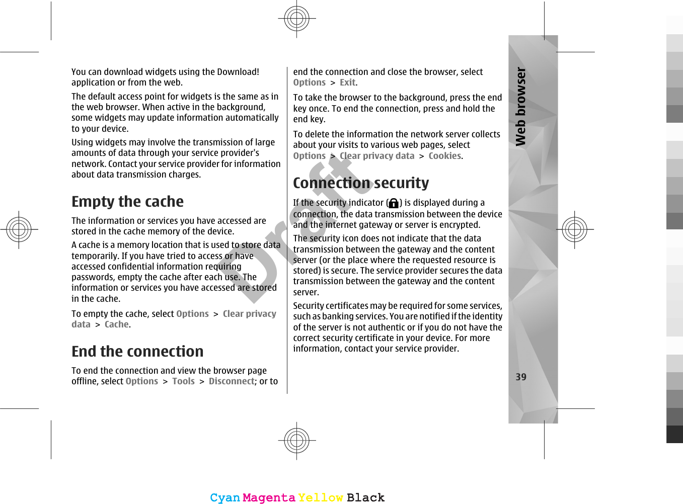 You can download widgets using the Download!application or from the web.The default access point for widgets is the same as inthe web browser. When active in the background,some widgets may update information automaticallyto your device.Using widgets may involve the transmission of largeamounts of data through your service provider&apos;snetwork. Contact your service provider for informationabout data transmission charges.Empty the cacheThe information or services you have accessed arestored in the cache memory of the device.A cache is a memory location that is used to store datatemporarily. If you have tried to access or haveaccessed confidential information requiringpasswords, empty the cache after each use. Theinformation or services you have accessed are storedin the cache.To empty the cache, select Options &gt; Clear privacydata &gt; Cache.End the connectionTo end the connection and view the browser pageoffline, select Options &gt; Tools &gt; Disconnect; or toend the connection and close the browser, selectOptions &gt; Exit.To take the browser to the background, press the endkey once. To end the connection, press and hold theend key.To delete the information the network server collectsabout your visits to various web pages, selectOptions &gt; Clear privacy data &gt; Cookies.Connection securityIf the security indicator ( ) is displayed during aconnection, the data transmission between the deviceand the internet gateway or server is encrypted.The security icon does not indicate that the datatransmission between the gateway and the contentserver (or the place where the requested resource isstored) is secure. The service provider secures the datatransmission between the gateway and the contentserver.Security certificates may be required for some services,such as banking services. You are notified if the identityof the server is not authentic or if you do not have thecorrect security certificate in your device. For moreinformation, contact your service provider.39Web browserCyanCyanMagentaMagentaYellowYellowBlackBlackCyanCyanMagentaMagentaYellowYellowBlackBlackDraft