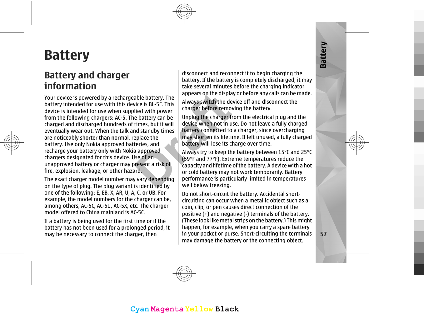 BatteryBattery and chargerinformationYour device is powered by a rechargeable battery. Thebattery intended for use with this device is BL-5F. Thisdevice is intended for use when supplied with powerfrom the following chargers: AC-5. The battery can becharged and discharged hundreds of times, but it willeventually wear out. When the talk and standby timesare noticeably shorter than normal, replace thebattery. Use only Nokia approved batteries, andrecharge your battery only with Nokia approvedchargers designated for this device. Use of anunapproved battery or charger may present a risk offire, explosion, leakage, or other hazard.The exact charger model number may vary dependingon the type of plug. The plug variant is identified byone of the following: E, EB, X, AR, U, A, C, or UB. Forexample, the model numbers for the charger can be,among others, AC-5C, AC-5U, AC-5X, etc. The chargermodel offered to China mainland is AC-5C.If a battery is being used for the first time or if thebattery has not been used for a prolonged period, itmay be necessary to connect the charger, thendisconnect and reconnect it to begin charging thebattery. If the battery is completely discharged, it maytake several minutes before the charging indicatorappears on the display or before any calls can be made.Always switch the device off and disconnect thecharger before removing the battery.Unplug the charger from the electrical plug and thedevice when not in use. Do not leave a fully chargedbattery connected to a charger, since overchargingmay shorten its lifetime. If left unused, a fully chargedbattery will lose its charge over time.Always try to keep the battery between 15°C and 25°C(59°F and 77°F). Extreme temperatures reduce thecapacity and lifetime of the battery. A device with a hotor cold battery may not work temporarily. Batteryperformance is particularly limited in temperatureswell below freezing.Do not short-circuit the battery. Accidental short-circuiting can occur when a metallic object such as acoin, clip, or pen causes direct connection of thepositive (+) and negative (-) terminals of the battery.(These look like metal strips on the battery.) This mighthappen, for example, when you carry a spare batteryin your pocket or purse. Short-circuiting the terminalsmay damage the battery or the connecting object.57BatteryCyanCyanMagentaMagentaYellowYellowBlackBlackCyanCyanMagentaMagentaYellowYellowBlackBlackDraft