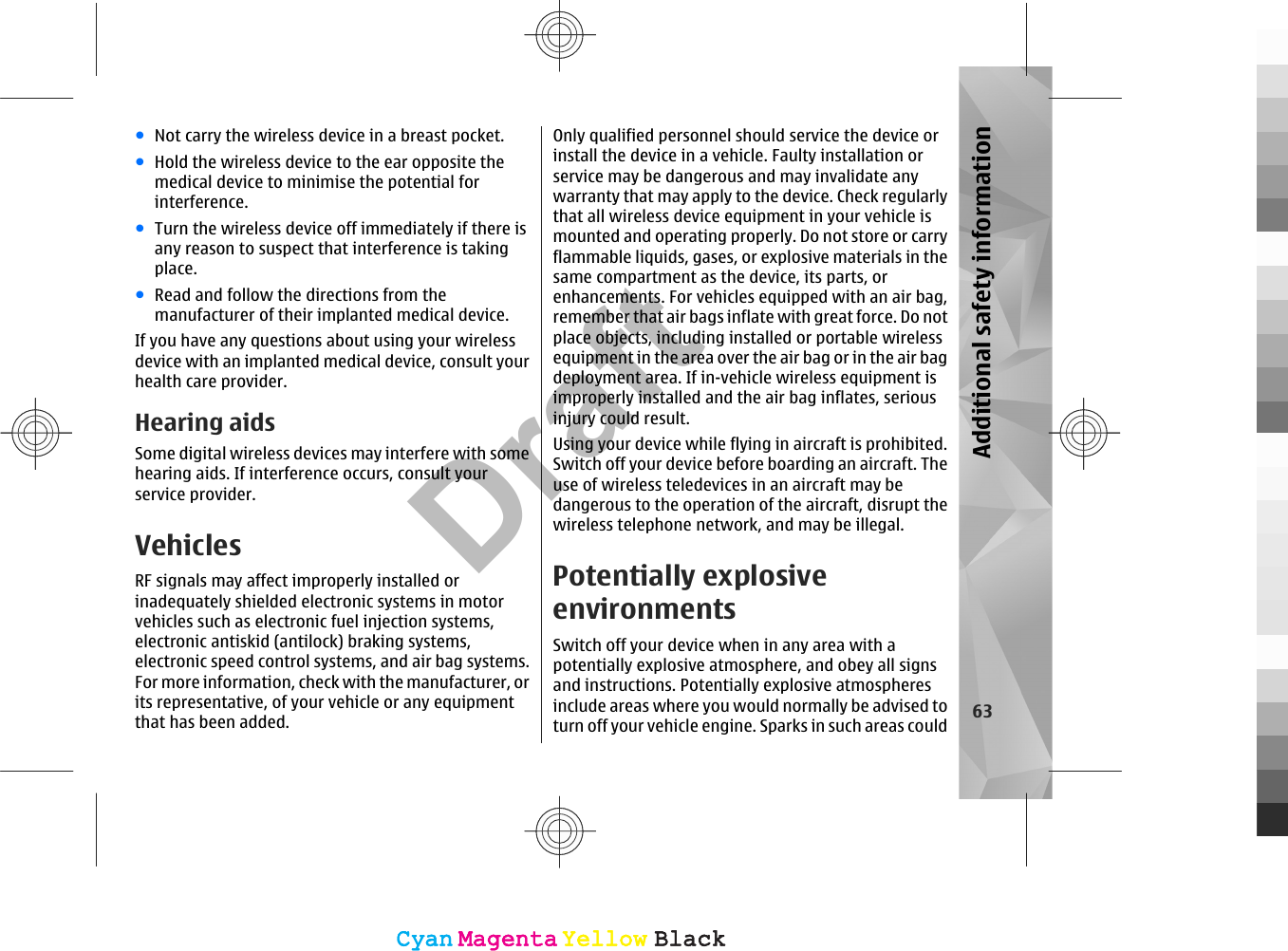 ●Not carry the wireless device in a breast pocket.●Hold the wireless device to the ear opposite themedical device to minimise the potential forinterference.●Turn the wireless device off immediately if there isany reason to suspect that interference is takingplace.●Read and follow the directions from themanufacturer of their implanted medical device.If you have any questions about using your wirelessdevice with an implanted medical device, consult yourhealth care provider.Hearing aidsSome digital wireless devices may interfere with somehearing aids. If interference occurs, consult yourservice provider.VehiclesRF signals may affect improperly installed orinadequately shielded electronic systems in motorvehicles such as electronic fuel injection systems,electronic antiskid (antilock) braking systems,electronic speed control systems, and air bag systems.For more information, check with the manufacturer, orits representative, of your vehicle or any equipmentthat has been added.Only qualified personnel should service the device orinstall the device in a vehicle. Faulty installation orservice may be dangerous and may invalidate anywarranty that may apply to the device. Check regularlythat all wireless device equipment in your vehicle ismounted and operating properly. Do not store or carryflammable liquids, gases, or explosive materials in thesame compartment as the device, its parts, orenhancements. For vehicles equipped with an air bag,remember that air bags inflate with great force. Do notplace objects, including installed or portable wirelessequipment in the area over the air bag or in the air bagdeployment area. If in-vehicle wireless equipment isimproperly installed and the air bag inflates, seriousinjury could result.Using your device while flying in aircraft is prohibited.Switch off your device before boarding an aircraft. Theuse of wireless teledevices in an aircraft may bedangerous to the operation of the aircraft, disrupt thewireless telephone network, and may be illegal.Potentially explosiveenvironmentsSwitch off your device when in any area with apotentially explosive atmosphere, and obey all signsand instructions. Potentially explosive atmospheresinclude areas where you would normally be advised toturn off your vehicle engine. Sparks in such areas could 63Additional safety informationCyanCyanMagentaMagentaYellowYellowBlackBlackCyanCyanMagentaMagentaYellowYellowBlackBlackDraft