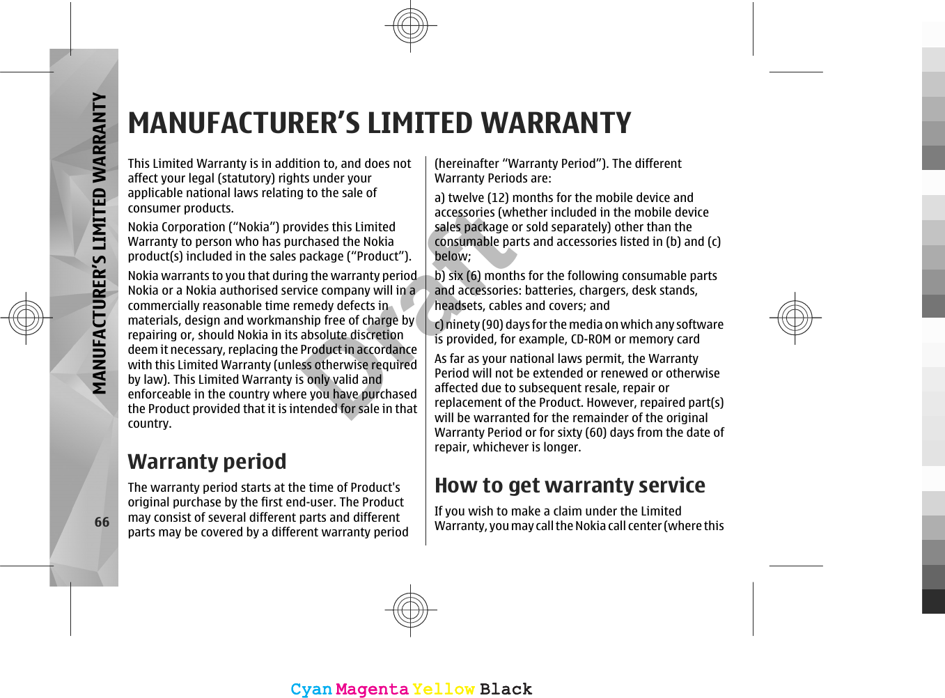 MANUFACTURER’S LIMITED WARRANTYThis Limited Warranty is in addition to, and does notaffect your legal (statutory) rights under yourapplicable national laws relating to the sale ofconsumer products.Nokia Corporation (“Nokia”) provides this LimitedWarranty to person who has purchased the Nokiaproduct(s) included in the sales package (“Product”).Nokia warrants to you that during the warranty periodNokia or a Nokia authorised service company will in acommercially reasonable time remedy defects inmaterials, design and workmanship free of charge byrepairing or, should Nokia in its absolute discretiondeem it necessary, replacing the Product in accordancewith this Limited Warranty (unless otherwise requiredby law). This Limited Warranty is only valid andenforceable in the country where you have purchasedthe Product provided that it is intended for sale in thatcountry.Warranty periodThe warranty period starts at the time of Product&apos;soriginal purchase by the first end-user. The Productmay consist of several different parts and differentparts may be covered by a different warranty period(hereinafter “Warranty Period”). The differentWarranty Periods are:a) twelve (12) months for the mobile device andaccessories (whether included in the mobile devicesales package or sold separately) other than theconsumable parts and accessories listed in (b) and (c)below;b) six (6) months for the following consumable partsand accessories: batteries, chargers, desk stands,headsets, cables and covers; andc) ninety (90) days for the media on which any softwareis provided, for example, CD-ROM or memory cardAs far as your national laws permit, the WarrantyPeriod will not be extended or renewed or otherwiseaffected due to subsequent resale, repair orreplacement of the Product. However, repaired part(s)will be warranted for the remainder of the originalWarranty Period or for sixty (60) days from the date ofrepair, whichever is longer.How to get warranty serviceIf you wish to make a claim under the LimitedWarranty, you may call the Nokia call center (where this66MANUFACTURER’S LIMITED WARRANTYCyanCyanMagentaMagentaYellowYellowBlackBlackCyanCyanMagentaMagentaYellowYellowBlackBlackDraft